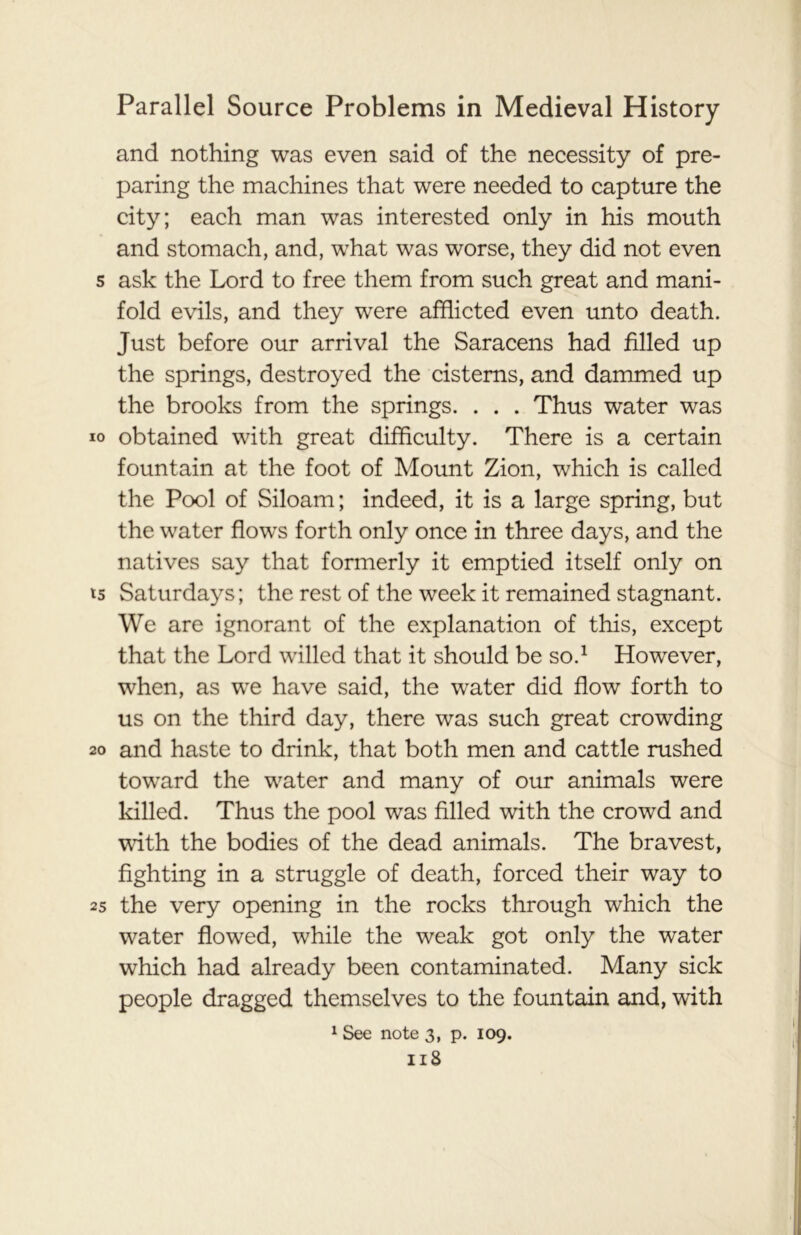 and nothing was even said of the necessity of pre- paring the machines that were needed to capture the city; each man was interested only in his mouth and stomach, and, what was worse, they did not even s ask the Lord to free them from such great and mani- fold evils, and they were afflicted even unto death. Just before our arrival the Saracens had filled up the springs, destroyed the cisterns, and dammed up the brooks from the springs. . . . Thus water was io obtained with great difficulty. There is a certain fountain at the foot of Mount Zion, which is called the Pool of Siloam; indeed, it is a large spring, but the water flows forth only once in three days, and the natives say that formerly it emptied itself only on ts Saturdays; the rest of the week it remained stagnant. We are ignorant of the explanation of this, except that the Lord willed that it should be so.1 However, when, as we have said, the water did flow forth to us on the third day, there was such great crowding 20 and haste to drink, that both men and cattle rushed toward the water and many of our animals were killed. Thus the pool was filled with the crowd and with the bodies of the dead animals. The bravest, fighting in a struggle of death, forced their way to as the very opening in the rocks through which the water flowed, while the weak got only the water which had already been contaminated. Many sick people dragged themselves to the fountain and, with 1 See note 3, p. 109.