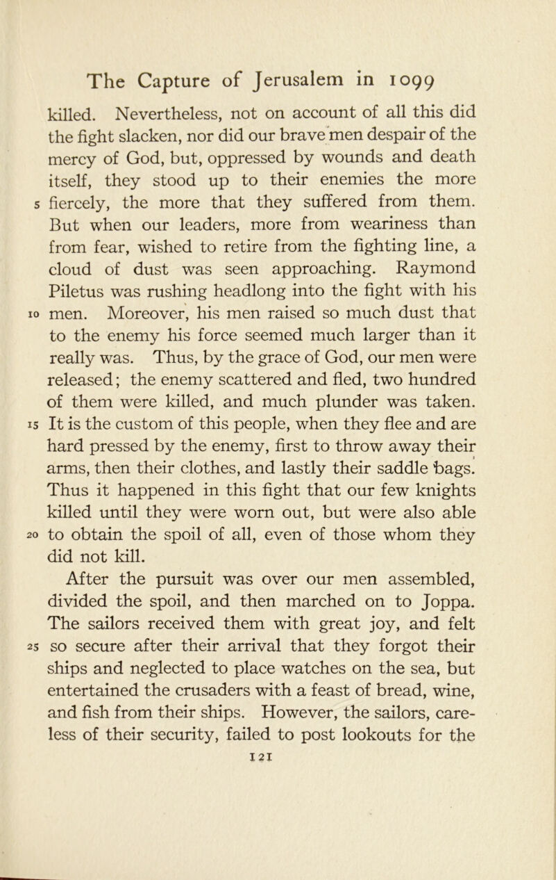 killed. Nevertheless, not on account of all this did the fight slacken, nor did our brave men despair of the mercy of God, but, oppressed by wounds and death itself, they stood up to their enemies the more 5 fiercely, the more that they suffered from them. But when our leaders, more from weariness than from fear, wished to retire from the fighting line, a cloud of dust was seen approaching. Raymond Piletus was rushing headlong into the fight with his 10 men. Moreover, his men raised so much dust that to the enemy his force seemed much larger than it really was. Thus, by the grace of God, our men were released; the enemy scattered and fled, two hundred of them were killed, and much plunder was taken. 15 It is the custom of this people, when they flee and are hard pressed by the enemy, first to throw away their 1 arms, then their clothes, and lastly their saddle bags. Thus it happened in this fight that our few knights killed until they were worn out, but were also able 20 to obtain the spoil of all, even of those whom they did not kill. After the pursuit was over our men assembled, divided the spoil, and then marched on to Joppa. The sailors received them with great joy, and felt 25 so secure after their arrival that they forgot their ships and neglected to place watches on the sea, but entertained the crusaders with a feast of bread, wine, and fish from their ships. However, the sailors, care- less of their security, failed to post lookouts for the