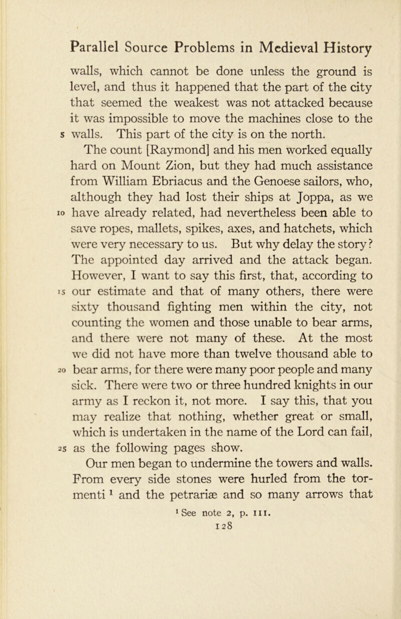 walls, which cannot be done unless the ground is level, and thus it happened that the part of the city that seemed the weakest was not attacked because it was impossible to move the machines close to the s walls. This part of the city is on the north. The count [Raymond] and his men worked equally hard on Mount Zion, but they had much assistance from William Ebriacus and the Genoese sailors, who, although they had lost their ships at Joppa, as we io have already related, had nevertheless been able to save ropes, mallets, spikes, axes, and hatchets, which were very necessary to us. But why delay the story ? The appointed day arrived and the attack began. However, I want to say this first, that, according to 15 our estimate and that of many others, there were sixty thousand fighting men within the city, not counting the women and those unable to bear arms, and there were not many of these. At the most we did not have more than twelve thousand able to 20 bear arms, for there were many poor people and many sick. There were two or three hundred knights in our army as I reckon it, not more. I say this, that you may realize that nothing, whether great or small, which is undertaken in the name of the Lord can fail, 25 as the following pages show. Our men began to undermine the towers and walls. From every side stones were hurled from the tor- menti1 and the petraria3 and so many arrows that 1 See note 2, p. hi.