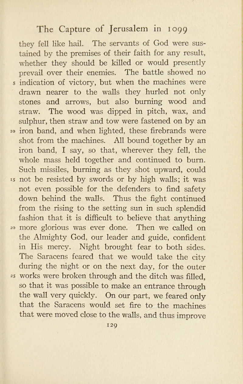 they fell like hail. The servants of God were sus- tained by the premises of their faith for any result, whether they should be killed or would presently prevail over their enemies. The battle showed no s indication of victory, but when the machines were drawn nearer to the walls they hurled not only stones and arrows, but also burning wood and straw. The wood was dipped in pitch, wax, and sulphur, then straw and tow were fastened on by an 10 iron band, and when lighted, these firebrands were shot from the machines. All bound together by an iron band, I say, so that, wherever they fell, the whole mass held together and continued to burn. Such missiles, burning as they shot upward, could is not be resisted by swords or by high walls; it was not even possible for the defenders to find safety down behind the walls. Thus the fight continued from the rising to the setting sun in such splendid fashion that it is difficult to believe that anything 20 more glorious was ever done. Then we called on the Almighty God, our leader and guide, confident in His mercy. Night brought fear to both sides. The Saracens feared that we would take the city during the night or on the next day, for the outer 25 works were broken through and the ditch was filled, so that it was possible to make an entrance through the wall very quickly. On our part, we feared only that the Saracens would set fire to the machines that were moved close to the walls, and thus improve