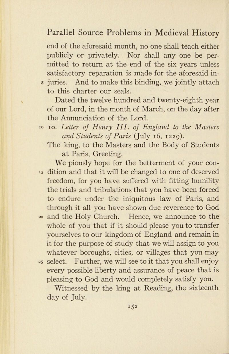 end of the aforesaid month, no one shall teach either publicly or privately. Nor shall any one be per- mitted to return at the end of the six years unless satisfactory reparation is made for the aforesaid in- 5 juries. And to make this binding, we jointly attach to this charter our seals. Dated the twelve hundred and twenty-eighth year of our Lord, in the month of March, on the day after the Annunciation of the Lord. io io. Letter of Henry III. of England to the Masters and Students of Paris (July 16, 1229). The king, to the Masters and the Body of Students at Paris, Greeting. We piously hope for the betterment of your con- 15 dition and that it will be changed to one of deserved freedom, for you have suffered with fitting humility the trials and tribulations that you have been forced to endure under the iniquitous law of Paris, and through it all you have shown due reverence to God 30 and the Holy Church. Hence, we announce to the whole of you that if it should please you to transfer yourselves to our kingdom of England and remain in it for the purpose of study that we will assign to you whatever boroughs, cities, or villages that you may 25 select. Further, we will see to it that you shall enjoy every possible liberty and assurance of peace that is pleasing to God and would completely satisfy you. Witnessed by the king at Reading, the sixteenth day of July. i52