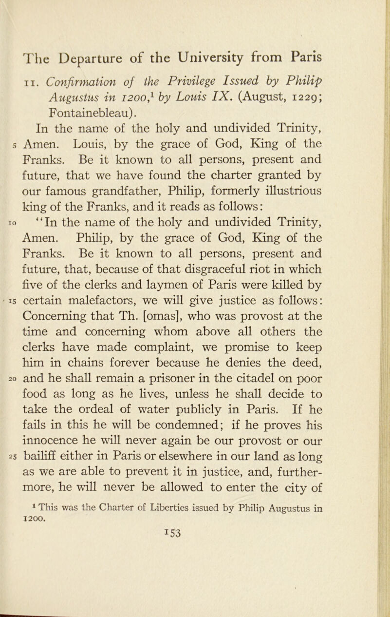 ii. Confirmation of the Privilege Issued by Philip Augustus in 1200,1 by Louis IX. (August, 1229; Fontainebleau). In the name of the holy and undivided Trinity, 5 Amen. Louis, by the grace of God, King of the Franks. Be it known to all persons, present and future, that we have found the charter granted by our famous grandfather, Philip, formerly illustrious king of the Franks, and it reads as follows: 10 “In the name of the holy and undivided Trinity, Amen. Philip, by the grace of God, King of the Franks. Be it known to all persons, present and future, that, because of that disgraceful riot in which five of the clerks and laymen of Paris were killed by is certain malefactors, we will give justice as follows: Concerning that Th. [omas], who was provost at the time and concerning whom above all others the clerks have made complaint, we promise to keep him in chains forever because he denies the deed, 20 and he shall remain a prisoner in the citadel on poor food as long as he lives, unless he shall decide to take the ordeal of water publicly in Paris. If he fails in this he will be condemned; if he proves his innocence he will never again be our provost or our 25 bailiff either in Paris or elsewhere in our land as long as we are able to prevent it in justice, and, further- more, he will never be allowed to enter the city of 1 This was the Charter of Liberties issued by Philip Augustus in 1200. *53