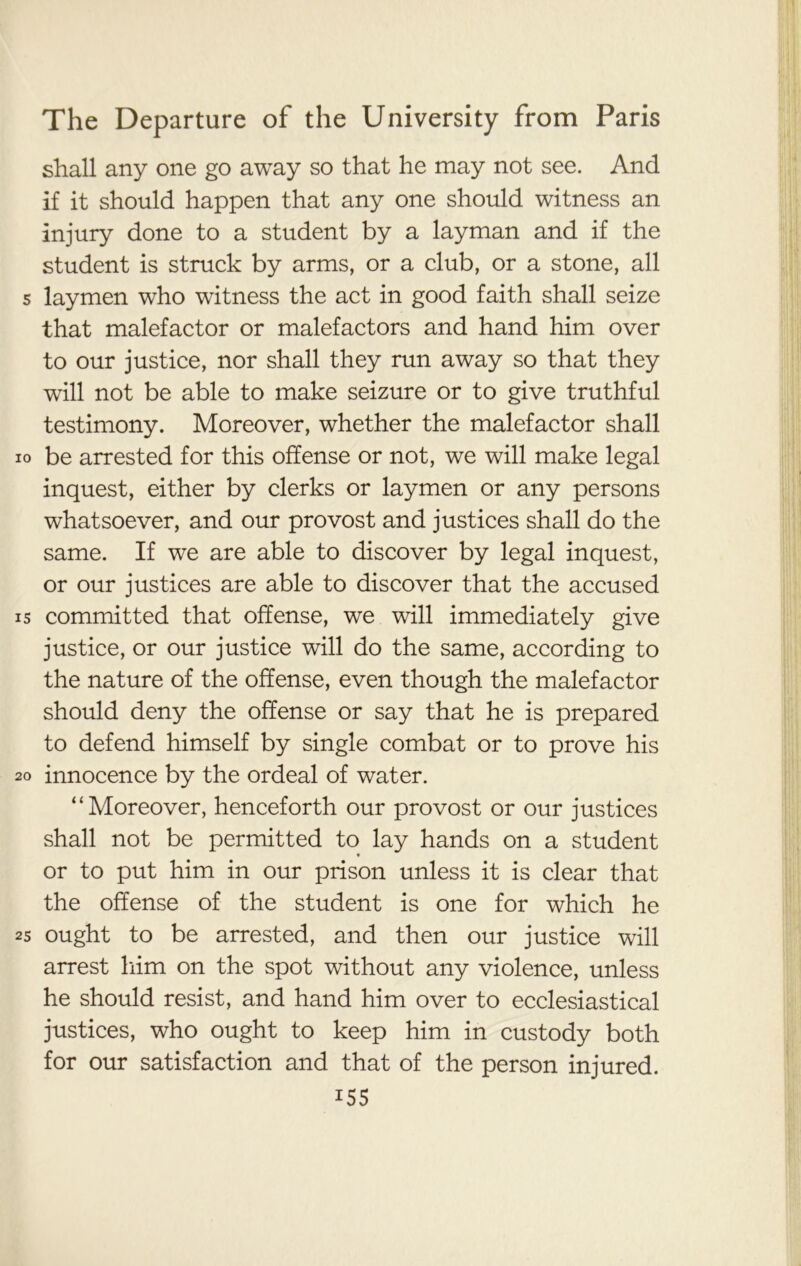 shall any one go away so that he may not see. And if it should happen that any one should witness an injury done to a student by a layman and if the student is struck by arms, or a club, or a stone, all s laymen who witness the act in good faith shall seize that malefactor or malefactors and hand him over to our justice, nor shall they run away so that they will not be able to make seizure or to give truthful testimony. Moreover, whether the malefactor shall xo be arrested for this offense or not, we will make legal inquest, either by clerks or laymen or any persons whatsoever, and our provost and justices shall do the same. If we are able to discover by legal inquest, or our justices are able to discover that the accused 15 committed that offense, we will immediately give justice, or our justice will do the same, according to the nature of the offense, even though the malefactor should deny the offense or say that he is prepared to defend himself by single combat or to prove his 20 innocence by the ordeal of water. “Moreover, henceforth our provost or our justices shall not be permitted to lay hands on a student or to put him in our prison unless it is clear that the offense of the student is one for which he 25 ought to be arrested, and then our justice will arrest him on the spot without any violence, unless he should resist, and hand him over to ecclesiastical justices, who ought to keep him in custody both for our satisfaction and that of the person injured. i55