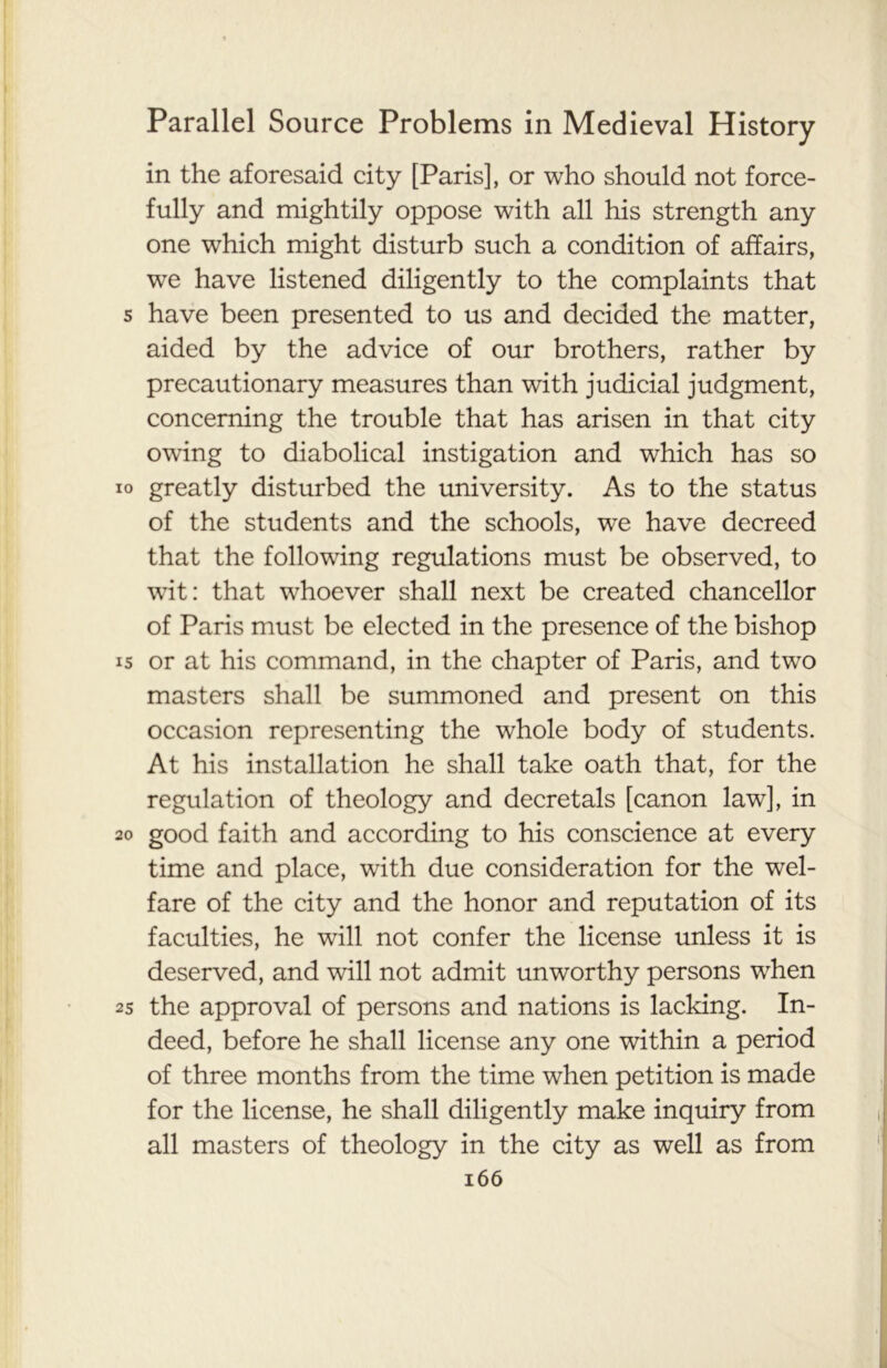 in the aforesaid city [Paris], or who should not force- fully and mightily oppose with all his strength any one which might disturb such a condition of affairs, we have listened diligently to the complaints that s have been presented to us and decided the matter, aided by the advice of our brothers, rather by precautionary measures than with judicial judgment, concerning the trouble that has arisen in that city owing to diabolical instigation and which has so io greatly disturbed the university. As to the status of the students and the schools, we have decreed that the following regulations must be observed, to wit: that whoever shall next be created chancellor of Paris must be elected in the presence of the bishop is or at his command, in the chapter of Paris, and two masters shall be summoned and present on this occasion representing the whole body of students. At his installation he shall take oath that, for the regulation of theology and decretals [canon law], in 20 good faith and according to his conscience at every time and place, with due consideration for the wel- fare of the city and the honor and reputation of its faculties, he will not confer the license unless it is deserved, and will not admit unworthy persons when 2s the approval of persons and nations is lacking. In- deed, before he shall license any one within a period of three months from the time when petition is made for the license, he shall diligently make inquiry from all masters of theology in the city as well as from