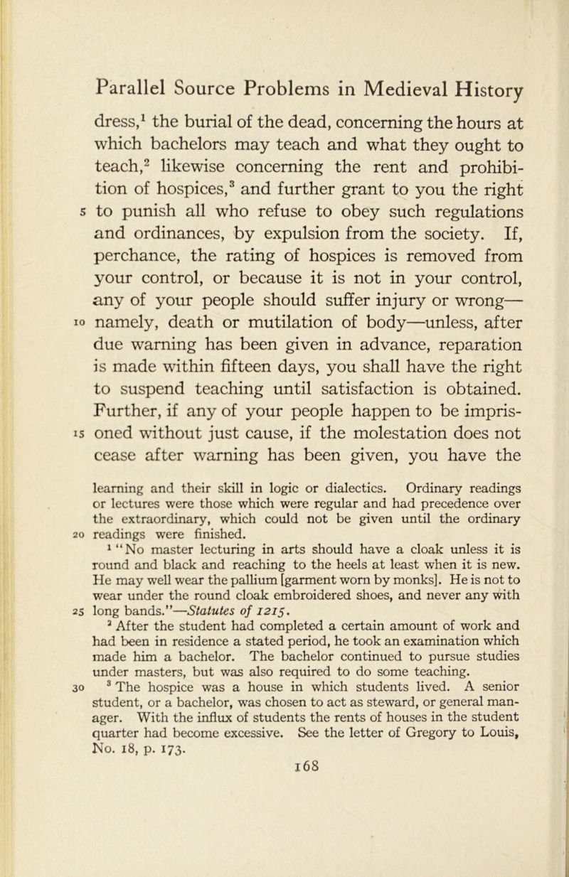 dress,1 the burial of the dead, concerning the hours at which bachelors may teach and what they ought to teach,2 likewise concerning the rent and prohibi- tion of hospices,3 and further grant to you the right s to punish all who refuse to obey such regulations and ordinances, by expulsion from the society. If, perchance, the rating of hospices is removed from your control, or because it is not in your control, any of your people should suffer injury or wrong— io namely, death or mutilation of body—unless, after due warning has been given in advance, reparation is made within fifteen days, you shall have the right to suspend teaching until satisfaction is obtained. Further, if any of your people happen to be impris- is oned without just cause, if the molestation does not cease after warning has been given, you have the learning and their skill in logic or dialectics. Ordinary readings or lectures were those which were regular and had precedence over the extraordinary, which could not be given until the ordinary 20 readings were finished. 1 “No master lecturing in arts should have a cloak unless it is round and black and reaching to the heels at least when it is new. He may wTell wear the pallium [garment worn by monks]. He is not to wear under the round cloak embroidered shoes, and never any with 25 long bands.”—Statutes of 1215. 3 After the student had completed a certain amount of work and had been in residence a stated period, he took an examination which made him a bachelor. The bachelor continued to pursue studies under masters, but was also required to do some teaching. 30 3 The hospice was a house in which students lived. A senior student, or a bachelor, was chosen to act as steward, or general man- ager. With the influx of students the rents of houses in the student quarter had become excessive. See the letter of Gregory to Louis, No. 18, p. 173.