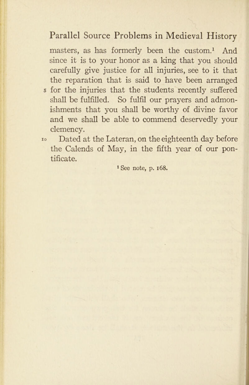 masters, as has formerly been the custom.1 And since it is to your honor as a king that you should carefully give justice for all injuries, see to it that the reparation that is said to have been arranged s for the injuries that the students recently suffered shall be fulfilled. So fulfil our prayers and admon- ishments that you shall be worthy of divine favor and we shall be able to commend deservedly your clemency. io Dated at the Lateran, on the eighteenth day before the Calends of May, in the fifth year of our pon- tificate. 1 See note, p. 168.