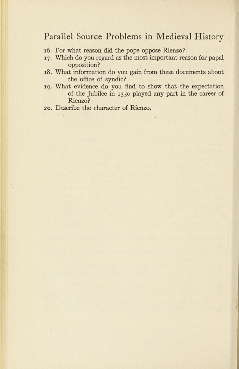 16. For what reason did the pope oppose Rienzo? 17. Which do you regard as the most important reason for papal opposition? 18. What information do you gain from these documents about the office of syndic? 19. What evidence do you find to show that the expectation of the Jubilee in 1350 played any part in the career of Rienzo? 20. Describe the character of Rienzo.