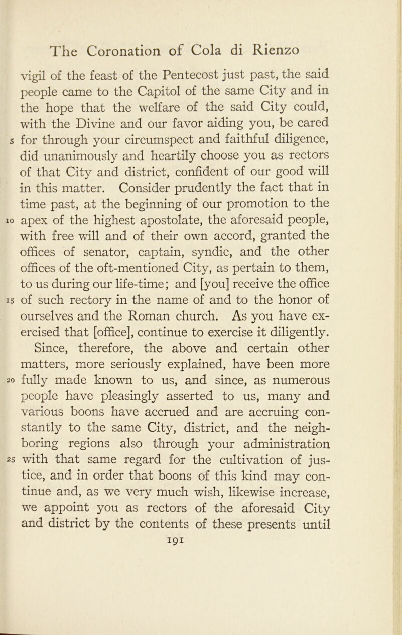 vigil of the feast of the Pentecost just past, the said people came to the Capitol of the same City and in the hope that the welfare of the said City could, with the Divine and our favor aiding you, be cared s for through your circumspect and faithful diligence, did unanimously and heartily choose you as rectors of that City and district, confident of our good will in this matter. Consider prudently the fact that in time past, at the beginning of our promotion to the io apex of the highest apostolate, the aforesaid people, with free will and of their own accord, granted the offices of senator, captain, syndic, and the other offices of the oft-mentioned City, as pertain to them, to us during our life-time; and [you] receive the office is of such rectory in the name of and to the honor of ourselves and the Roman church. As you have ex- ercised that [office], continue to exercise it diligently. Since, therefore, the above and certain other matters, more seriously explained, have been more 20 fully made known to us, and since, as numerous people have pleasingly asserted to us, many and various boons have accrued and are accruing con- stantly to the same City, district, and the neigh- boring regions also through your administration 2s with that same regard for the cultivation of jus- tice, and in order that boons of this kind may con- tinue and, as we very much wish, likewise increase, we appoint you as rectors of the aforesaid City and district by the contents of these presents until