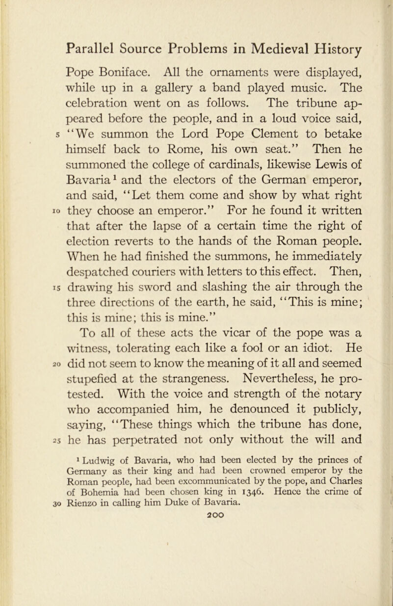 Pope Boniface. All the ornaments were displayed, while up in a gallery a band played music. The celebration went on as follows. The tribune ap- peared before the people, and in a loud voice said, 5 “We summon the Lord Pope Clement to betake himself back to Rome, his own seat.” Then he summoned the college of cardinals, likewise Lewis of Bavaria1 and the electors of the German emperor, and said, “Let them come and show by what right io they choose an emperor.” For he found it written that after the lapse of a certain time the right of election reverts to the hands of the Roman people. When he had finished the summons, he immediately despatched couriers with letters to this effect. Then, 15 drawing his sword and slashing the air through the three directions of the earth, he said, “This is mine; this is mine; this is mine.” To all of these acts the vicar of the pope was a witness, tolerating each like a fool or an idiot. He 20 did not seem to know the meaning of it all and seemed stupefied at the strangeness. Nevertheless, he pro- tested. With the voice and strength of the notary who accompanied him, he denounced it publicly, saying, “These things which the tribune has done, 25 he has perpetrated not only without the will and 1 Ludwig of Bavaria, who had been elected by the princes of Germany as their king and had been crowned emperor by the Roman people, had been excommunicated by the pope, and Charles of Bohemia had been chosen king in 1346. Hence the crime of 30 Rienzo in calling him Duke of Bavaria. 200