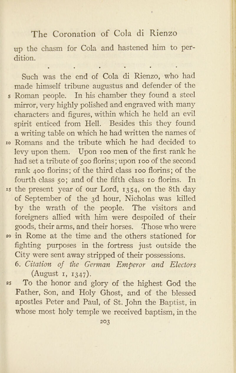 up the chasm for Cola and hastened him to per- dition. Such was the end of Cola di Rienzo, who had made himself tribune augustus and defender of the s Roman people. In his chamber they found a steel mirror, very highly polished and engraved with many characters and figures, within which he held an evil spirit enticed from Hell. Besides this they found a writing table on which he had written the names of io Romans and the tribute which he had decided to levy upon them. Upon ioo men of the first rank he had set a tribute of 500 florins; upon 100 of the second rank 400 florins; of the third class 100 florins; of the fourth class 50; and of the fifth class 10 florins. In is the present year of our Lord, 1354, on the 8th day of September of the 3d hour, Nicholas was killed by the wrath of the people. The visitors and foreigners allied with him were despoiled of their goods, their arms, and their horses. Those who were 20 in Rome at the time and the others stationed for fighting purposes in the fortress just outside the City were sent away stripped of their possessions. 6. Citation of the German Emperor and Electors (August 1, 1347). as To the honor and glory of the highest God the Father, Son, and Holy Ghost, and of the blessed apostles Peter and Paul, of St. John the Baptist, in whose most holy temple we received baptism, in the