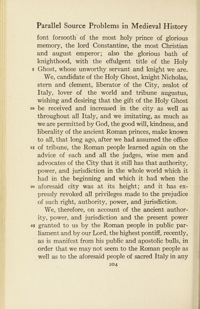 font forsooth' of the most holy prince of glorious memory, the lord Constantine, the most Christian and august emperor; also the glorious bath of knighthood, with the effulgent title of the Holy s Ghost, whose unworthy servant and knight we are. We, candidate of the Holy Ghost, knight Nicholas, stern and clement, liberator of the City, zealot of Italy, lover of the world and tribune augustus, wishing and desiring that the gift of the Holy Ghost io be received and increased in the city as well as throughout all Italy, and we imitating, as much as we are permitted by God, the good will, kindness, and liberality of the ancient Roman princes, make known to all, that long ago, after we had assumed the office is of tribune, the Roman people learned again on the advice of each and all the judges, wise men and advocates of the City that it still has that authority, power, and jurisdiction in the whole world which it had in the beginning and which it had when the 20 aforesaid city was at its height; and it has ex- pressly revoked all privileges made to the prejudice of such right, authority, power, and jurisdiction. We, therefore, on account of the ancient author- ity, power, and jurisdiction and the present power 25 granted to us by the Roman people in public par- liament and by our Lord, the highest pontiff, recently, as is manifest from his public and apostolic bulls, in order that we may not seem to the Roman people as well as to the aforesaid people of sacred Italy in any