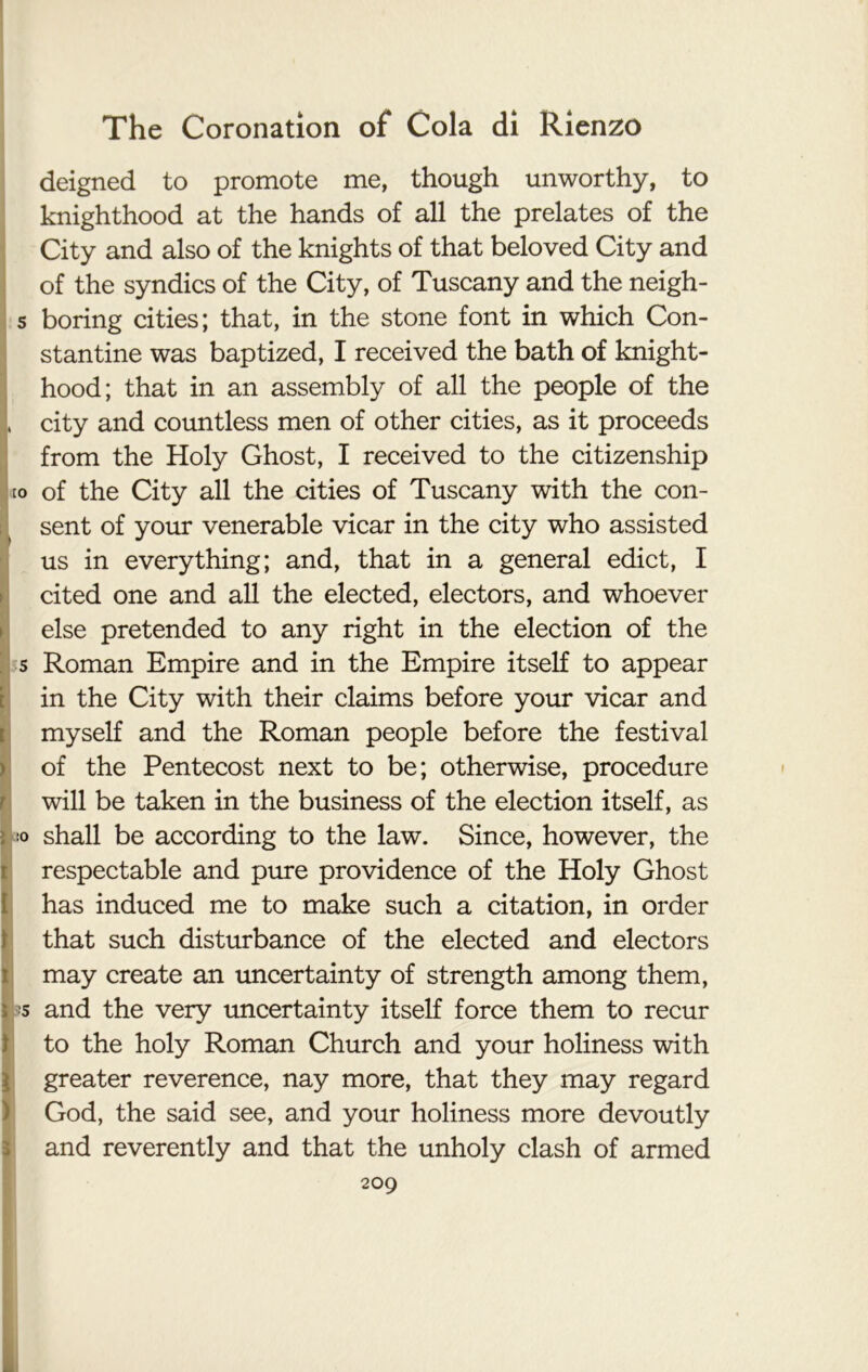 deigned to promote me, though unworthy, to knighthood at the hands of all the prelates of the City and also of the knights of that beloved City and of the syndics of the City, of Tuscany and the neigh- s boring cities; that, in the stone font in which Con- stantine was baptized, I received the bath of knight- hood; that in an assembly of all the people of the , city and countless men of other cities, as it proceeds from the Holy Ghost, I received to the citizenship to of the City all the cities of Tuscany with the con- sent of your venerable vicar in the city who assisted us in everything; and, that in a general edict, I cited one and all the elected, electors, and whoever else pretended to any right in the election of the 5 Roman Empire and in the Empire itself to appear in the City with their claims before your vicar and myself and the Roman people before the festival of the Pentecost next to be; otherwise, procedure will be taken in the business of the election itself, as so shall be according to the law. Since, however, the respectable and pure providence of the Holy Ghost has induced me to make such a citation, in order that such disturbance of the elected and electors may create an uncertainty of strength among them, i '5 and the very uncertainty itself force them to recur to the holy Roman Church and your holiness with greater reverence, nay more, that they may regard God, the said see, and your holiness more devoutly and reverently and that the unholy clash of armed