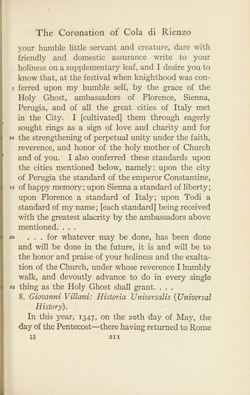 your humble little servant and creature, dare with friendly and domestic assurance write to your holiness on a supplementary leaf, and I desire you to I know that, at the festival when knighthood was con- 5 ferred upon my humble self, by the grace of the Holy Ghost, ambassadors of Florence, Sienna, Perugia, and of all the great cities of Italy met in the City- I [cultivated] them through eagerly sought rings as a sign of love and charity and for io the strengthening of perpetual unity under the faith, reverence, and honor of the holy mother of Church and of you. I also conferred these standards upon the cities mentioned below, namely: upon the city of Perugia the standard of the emperor Constantine, 15 of happy memory; upon Sienna a standard of liberty; upon Florence a standard of Italy; upon Todi a standard of my name; [each standard] being received with the greatest alacrity by the ambassadors above mentioned. . . . 20 ... for whatever may be done, has been done and will be done in the future, it is and will be to the honor and praise of your holiness and the exalta- tion of the Church, under whose reverence I humbly walk, and devoutly advance to do in every single 1 2s thing as the Holy Ghost shall grant. . . . 8. Giovanni Villani: Historia Universalis (Universal History). In this year, 1347, on the 20th day of May, the day of the Pentecost—there having returned to Rome