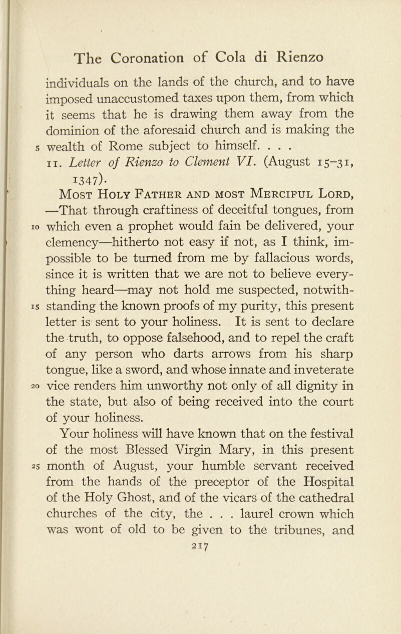 individuals on the lands of the church, and to have imposed unaccustomed taxes upon them, from which it seems that he is drawing them away from the dominion of the aforesaid church and is making the s wealth of Rome subject to himself. . . . ii. Letter of Rienzo to Clement VI. (August 15-31, 1347)* Most Holy Father and most Merciful Lord, —That through craftiness of deceitful tongues, from 10 which even a prophet would fain be delivered, your clemency—hitherto not easy if not, as I think, im- possible to be turned from me by fallacious words, since it is written that we are not to believe every- thing heard—may not hold me suspected, notwith- is standing the known proofs of my purity, this present letter is sent to your holiness. It is sent to declare the truth, to oppose falsehood, and to repel the craft of any person who darts arrows from his sharp tongue, like a sword, and whose innate and inveterate 20 vice renders him unworthy not only of all dignity in the state, but also of being received into the court of your holiness. Your holiness will have known that on the festival of the most Blessed Virgin Mary, in this present 25 month of August, your humble servant received from the hands of the preceptor of the Hospital of the Holy Ghost, and of the vicars of the cathedral churches of the city, the . . . laurel crown which was wont of old to be given to the tribunes, and