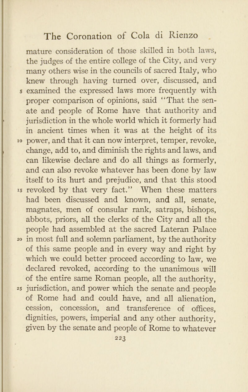 mature consideration of those skilled in both laws, the judges of the entire college of the City, and very many others wise in the councils of sacred Italy, who knew through having turned over, discussed, and s examined the expressed laws more frequently with proper comparison of opinions, said “That the sen- ate and people of Rome have that authority and jurisdiction in the whole world which it formerly had in ancient times when it was at the height of its io power, and that it can now interpret, temper, revoke, change, add to, and diminish the rights and laws, and can likewise declare and do all things as formerly, and can also revoke whatever has been done by law itself to its hurt and prejudice, and that this stood is revoked by that very fact.” When these matters had been discussed and known, and all, senate, magnates, men of consular rank, satraps, bishops, abbots, priors, all the clerks of the City and all the people had assembled at the sacred Lateran Palace 20 in most full and solemn parliament, by the authority of this same people and in every way and right by which we could better proceed according to law, we declared revoked, according to the unanimous will of the entire same Roman people, all the authority, 25 jurisdiction, and power which the senate and people of Rome had and could have, and all alienation, cession, concession, and transference of offices, dignities, powers, imperial and any other authority, given by the senate and people of Rome to whatever