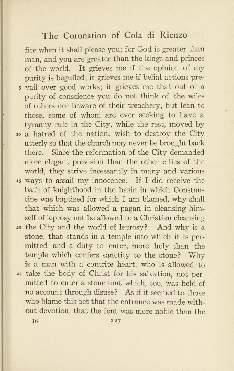 fice when it shall please you; for God is greater than man, and you are greater than the kings and princes of the world. It grieves me if the opinion of my purity is beguiled; it grieves me if belial actions pre- s vail over good works; it grieves me that out of a purity of conscience you do not think of the wiles of others nor beware of their treachery, but lean to those, some of whom are ever seeking to have a tyranny rule in the City, while the rest, moved by io a hatred of the nation, wish to destroy the City utterly so that the church may never be brought back there. Since the reformation of the City demanded more elegant provision than the other cities of the world, they strive incessantly in many and various 15 ways to assail my innocence. If I did receive the bath of knighthood in the basin in which Constan- tine was baptized for which I am blamed, why shall that which was allowed a pagan in cleansing him- self of leprosy not be allowed to a Christian cleansing 20 the City and the world of leprosy? And why is a stone, that stands in a temple into which it is per- mitted and a duty to enter, more holy than the temple which confers sanctity to the stone? Why is a man with a contrite heart, who is allowed to 25 take the body of Christ for his salvation, not per- mitted to enter a stone font which, too, was held of no account through disuse ? As if it seemed to those who blame this act that the entrance was made with- out devotion, that the font was more noble than the