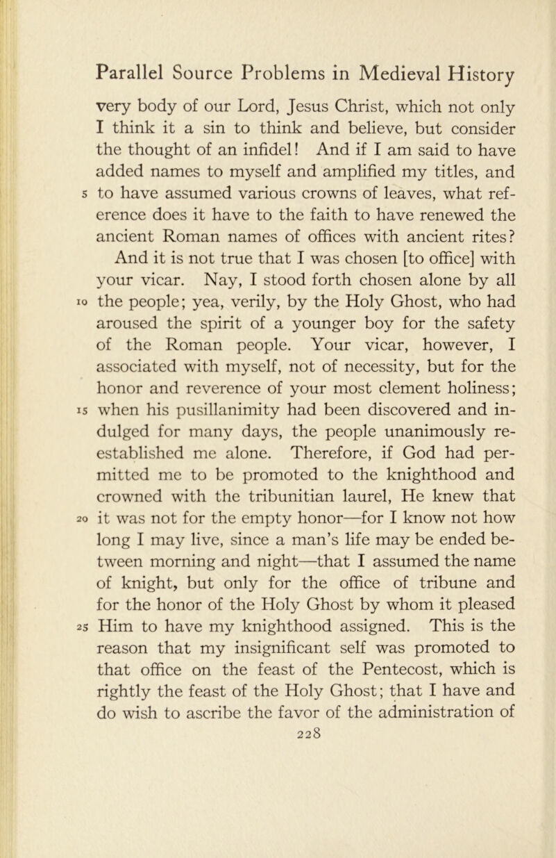 very body of our Lord, Jesus Christ, which not only I think it a sin to think and believe, but consider the thought of an infidel! And if I am said to have added names to myself and amplified my titles, and to have assumed various crowns of leaves, what ref- erence does it have to the faith to have renewed the ancient Roman names of offices with ancient rites? And it is not true that I was chosen [to office] with your vicar. Nay, I stood forth chosen alone by all the people; yea, verily, by the Holy Ghost, who had aroused the spirit of a younger boy for the safety of the Roman people. Your vicar, however, I associated with myself, not of necessity, but for the honor and reverence of your most clement holiness; when his pusillanimity had been discovered and in- dulged for many days, the people unanimously re- established me alone. Therefore, if God had per- mitted me to be promoted to the knighthood and crowned with the tribunitian laurel, He knew that it was not for the empty honor—for I know not how long I may live, since a man’s life may be ended be- tween morning and night—that I assumed the name of knight, but only for the office of tribune and for the honor of the Holy Ghost by whom it pleased Him to have my knighthood assigned. This is the reason that my insignificant self was promoted to that office on the feast of the Pentecost, which is rightly the feast of the Holy Ghost; that I have and do wish to ascribe the favor of the administration of