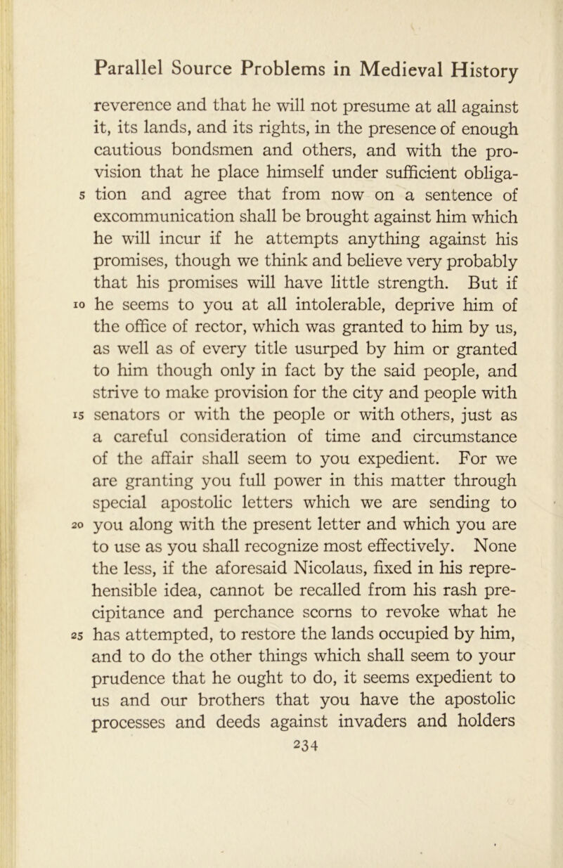 reverence and that he will not presume at all against it, its lands, and its rights, in the presence of enough cautious bondsmen and others, and with the pro- vision that he place himself under sufficient obliga- s tion and agree that from now on a sentence of excommunication shall be brought against him which he will incur if he attempts anything against his promises, though we think and believe very probably that his promises will have little strength. But if io he seems to you at all intolerable, deprive him of the office of rector, which was granted to him by us, as well as of every title usurped by him or granted to him though only in fact by the said people, and strive to make provision for the city and people with 15 senators or with the people or with others, just as a careful consideration of time and circumstance of the affair shall seem to you expedient. For we are granting you full power in this matter through special apostolic letters which we are sending to 20 you along with the present letter and which you are to use as you shall recognize most effectively. None the less, if the aforesaid Nicolaus, fixed in his repre- hensible idea, cannot be recalled from his rash pre- cipitance and perchance scorns to revoke what he 25 has attempted, to restore the lands occupied by him, and to do the other things which shall seem to your prudence that he ought to do, it seems expedient to us and our brothers that you have the apostolic processes and deeds against invaders and holders