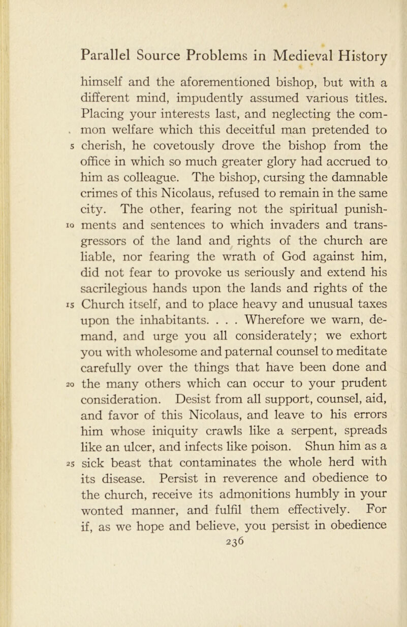 himself and the aforementioned bishop, but with a different mind, impudently assumed various titles. Placing your interests last, and neglecting the com- mon welfare which this deceitful man pretended to cherish, he covetously drove the bishop from the office in which so much greater glory had accrued to him as colleague. The bishop, cursing the damnable crimes of this Nicolaus, refused to remain in the same city. The other, fearing not the spiritual punish- ments and sentences to which invaders and trans- gressors of the land and rights of the church are liable, nor fearing the wrath of God against him, did not fear to provoke us seriously and extend his sacrilegious hands upon the lands and rights of the Church itself, and to place heavy and unusual taxes upon the inhabitants. . . . Wherefore we warn, de- mand, and urge you all considerately; we exhort you with wholesome and paternal counsel to meditate carefully over the things that have been done and the many others which can occur to your prudent consideration. Desist from all support, counsel, aid, and favor of this Nicolaus, and leave to his errors him whose iniquity crawls like a serpent, spreads like an ulcer, and infects like poison. Shun him as a sick beast that contaminates the whole herd with its disease. Persist in reverence and obedience to the church, receive its admonitions humbly in your wonted manner, and fulfil them effectively. For if, as we hope and believe, you persist in obedience