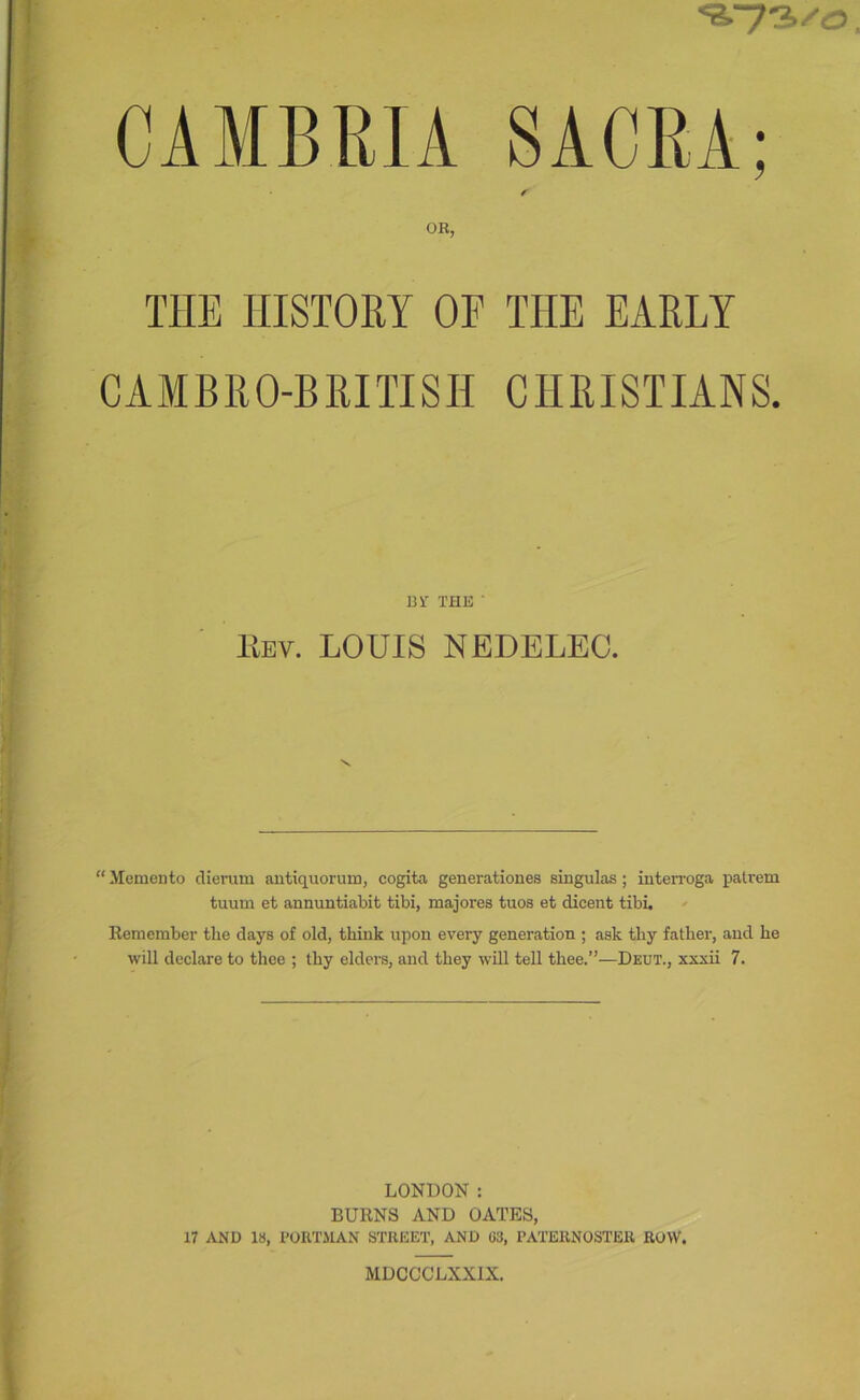 CAMBRIA SACRA; r OR, THE HISTORY OF THE EARLY CAAIBRO-BRITISH CHRISTIANS. 13 i' THE ■ llEv. LOUIS NEDELEC. “ Memento dierum antiquorum, cogita generationes singulas; interroga pattern tuum et annuntiabit tibi, majores tuos et dicent tibi, ' Remember the days of old, think upon every generation ; ask thy father, and he will declare to thee ; thy elders, and they will tell thee.”—Deut., xxxii 7. LONDON : BURNS AND OATES, 17 .VND 18, PORTilAN STREET, AND 03, PATERNOSTER ROVV. MDCGCLXXIX.