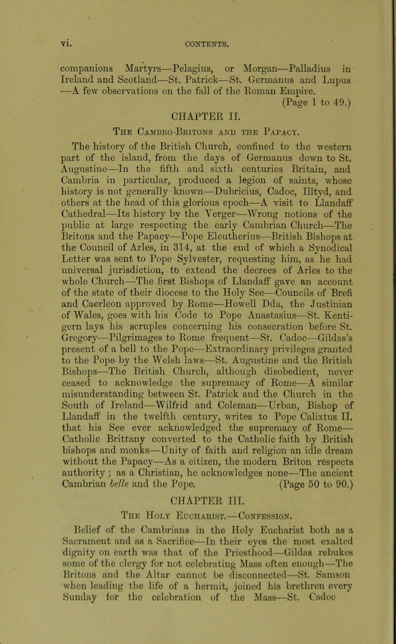 companions Martyra—Pelagius, or Morgan—Palladius in Ireland and Scotland—St. Patrick—St. Geimanus and Lupus •—A few observations on the fall of the Homan Empire. (Page 1 to 49.) CHAPTER II. The Cambro-Britons and the Papacy. The history of the British Church, confined to the western part of the island, from the days of Germanus down to St. Augustine—In the fifth and sixth centuries Britain, and Cambria in particular, produced a legion of saints, whose history is not generally known—Dubricius, Cadoc, Illtyd, and others at the head of this glorious epoch—A visit to Llandaff Cathedral—Its histoiy by the Verger—Wrong notions of the public at large respecting the early Cambrian Church—The Britons and the Papacy—Pope Eleutherius^—British Bishops at the Council of Arles, in 314, at the end of which a Synodical Letter was sent to Pope Sylvester, requesting him, as he had universal jurisdiction, to extend the decrees of Arles to the whole Chinch—The first Bishops of LlandaflP gave an account of the state of their diocese to the Holy See—Councils of Brefi and Caerleon approved by Rome—Howell Dda, the Justinian of Wales, goes with his Code to Pope Anastasius—St. Kenti- gern lays his scruples concerning his consecration before St. Gregory—Pilgrimages to Rome frequent—St. Cadoc—Gildas’s present of a bell to the Pope—Extraordinary privileges granted to the Pope-by the Welsh laws—St. Augustine and the British Bishops—The British Church, although disobedient, never ceased to acknowledge the supremacy of Rome—A similar misunderstanding between St. Patrick and the Church in the South of Ireland—Wilfrid and Coleman—Urban, Bishop of LlandalF in the twelfth century, writes to Pope Calixtus II. that his See ever acknowledged the supremacy of Rome— Catholic Brittany converted to the Catholic faith by British bishops and monks—Unity of faith and religion an idle dream without the Papacy—As a citizen, the modern Briton respects authority ; as a Christian, he acknowledges none—The ancient Cambrian hdle and the Pope. (Page 50 to 90.) CHAPTER III. The Holy Eucharist.—Confession. Belief of the Cambrians in the Holy Eucharist both as a Sacrament and as a Sacrifice—In their eyes the most exalted dignity on earth was that of the Priesthood—Gildas rebukes some of the clergy for not celebrating Mass often enough—The Britons and the Altar cannot be disconnected—St. Samson when leading the life of a hermit, joined his brethren every Sunday for the celebration of tlie Mass—St. Cadoc