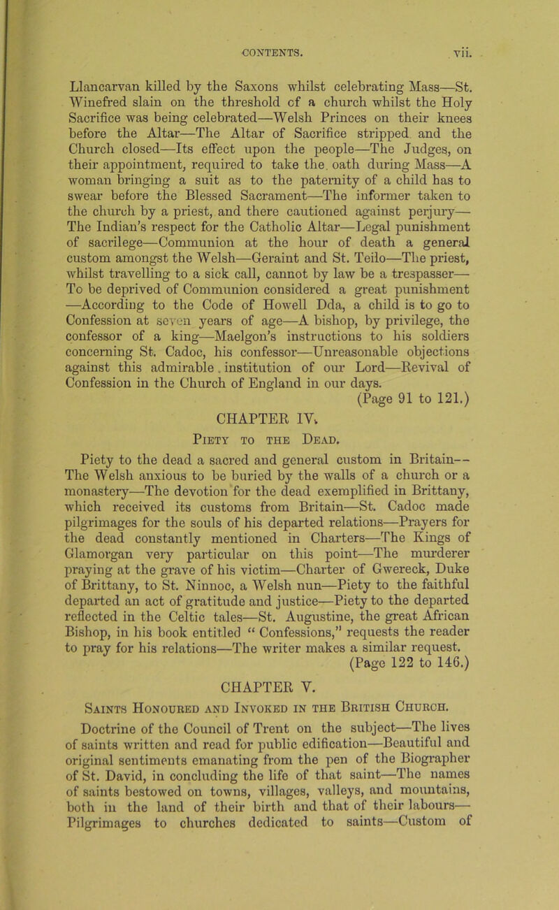 Llancarvan killed by the Saxons whilst celebrating Mass—St. Wineft’ed slain on the threshold of a church whilst the Holy Sacrifice was being celebrated—Welsh Princes on their knees before the Altar—The Altar of Sacrifice stripped and the Church closed—Its effect upon the people—The Judges, on their appointment, required to take the. oath during Mass—A woman bringing a suit as to the paternity of a child has to swear before the Blessed Sacrament—The informer taken to the church by a priest, and there cautioned against peijiu-y— The Indian’s respect for the Catholic Altar—Legal punishment of sacrilege—Communion at the hour of death a general custom amongst the Welsh—Geraint and St. Teiio—The priest, whilst travelling to a sick call, cannot by law be a trespasser— To be deprived of Communion considered a great punishment —According to the Code of Howell Dda, a child is to go to Confession at seven years of age—A bishop, by privilege, the confessor of a king—Maelgon’s instructions to his soldiers concerning St. Cadoc, his confessor—Unreasonable objections against this admirable. institution of our Lord—Eevival of Confession in the Church of England in our days. (Page 91 to 121.) CHAPTER IVv Piety to the Dead. Piety to the dead a saci’ed and general custom in Britain— The Welsh anxious to be buried by the walls of a church or a monastery—The devotion for the dead exemplified in Brittany, which received its customs from Britain—St. Cadoc made pilgrimages for the souls of his departed relations—Prayers for the dead constantly mentioned in Charters—The Kings of Glamorgan very particular on this point—The miu'derer praying at the grave of his victim—Charter of Gwereck, Duke of Brittany, to St. Ninnoc, a Welsh nun—Piety to the faithful departed an act of gratitude and justice—Piety to the departed reflected in the Celtic tales—St. Augustine, the great African Bishop, in his book entitled “ Confessions,” requests the reader to pray for his relations—The writer makes a similar request. (Page 122 to 146.) CHAPTER V. Saints Honoured and Invoked in the British Church. Doctrine of the Council of Trent on the subject—The lives of saints written and read for public edification—Beautiful and original sentiments emanating from the pen of the Biogi’apher of St. David, in concluding the life of that saint—The names of saints bestowed on towns, villages, valleys, and mountains, both in the land of their birth and that of their labours— Pilgrimages to churches dedicated to saints—Custom of