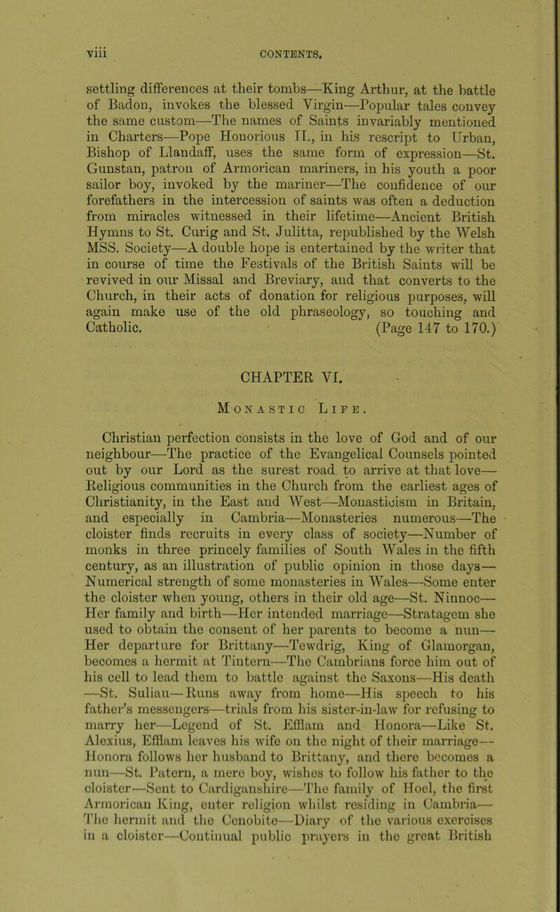 settling differences at their tombs—King Arthur, at the battle of Badon, invokes the blessed Virgin—Popular tales convey the same custom—The names of Saints invariably mentioned in Charters—Pope Honorious IT., in his rescript to Urban, Bishop of Llandaff, uses the same form of expression—St. Gunstan, patron of Armorican mariners, in his youth a poor sailor boy, invoked by the mariner—The confidence of our forefathers in the intercession of saints was often a deduction from miracles witnessed in their lifetime—Ancient British Hymns to St. Curig and St. Julitta, republished by the Welsh MSS. Society—A double hope is entertained by the writer that in course of time the Festivals of the British Saints will be revived in our Missal and Breviary, and that converts to the Church, in their acts of donation for religious purposes, will again make use of the old phraseology, so touching and Catholic. (Page 147 to 170.) CHAPTER VI. Monastic Life. Christian perfection consists in the love of God and of our neighbour—The practice of the Evangelical Counsels pointed out by our Lord as the surest road to arrive at that love— Religious communities in the Church from the earliest ages of Christianity, in the East and West—Monasticism in Britain, and especially in Cambria—Monasteries numerous—The cloister finds recruits in every class of society—Number of monks in three princely families of South Wales in the fifth century, as an illustration of public opinion in those days— Numerical strength of some monasteries in Wales—Some enter the cloister when young, others in their old age—St. Ninnoc— Her family and birth—Her intended marriage—Stratagem she used to obtain the consent of her parents to become a nun— Her departure for Brittany—Tewdrig, King of Glamorgan, becomes a hermit at Tintern—The Cambrians force him out of his cell to lead them to battle against the Saxons—His death —St. Suliau—Runs away from home—His sjieech to his father’s messengers—trials from his sister-in-law for refusing to marry her—Legend of St. Efflam and Honora—Like St. Alexius, Efilam leaves his wife on the night of their marriage— Honora follows her husband to Brittany, and there becomes a nun—St. Pateru, a mere boy, wishes to follow his father to the cloister—Sent to Cardiganshire—The family of Hocl, the first Armorican King, enter religion whilst residing in Cambria— ’I’lie hermit and the Cenobite—Diary of the various exercises in a cloister—Continual public prayem iu the great British