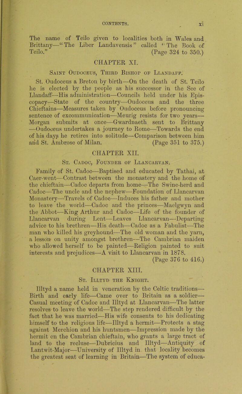 The name of Teilo given to localities both in Wales and Brittany—“The Liber Landavensis” called “The Book of Teilo.” (Page 324 to 350.) CHAPTER XI. Saint Oudoceus, Third Bishop of Llandafp. St. Oudoceus a Breton by birth—On the death of St. Teilo he is elected by the people as his successor in the See of Llandaff—His administration—Councils held under his Epis- copacy—State of the country—Oudoceus and the three Chieftains—Measures taken by Oudoceus before pronouncing sentence of excommunication—Meurig resists for two years— Morgan submits at once—Gwardnaeth sent to Brittany —Oudoceus undertakes a journey to Rome—Towards the end of his dayp he retires into solitude—Comparison between him arid St. Ambrose of Milan. (Page 351 to 375.) CHAPTER XII. St. Cadoc, Founder op Llancarvan. Family of St. Cadoc—Baptised and educated by Tathai, at Caer-went—Contrast between the monastery and the home of the chieftain—Cadoc departs from home—The Swine-herd and Cadoc—The uncle and the nephew—Foundation of Llancarvan Monastery—Travels of Cadoc—Induces his father and mother to leave the world—Cadoc and the princes—Maelgwyu and the Abbot—King Arthur and Cadoc—Life of the founder of Llancarvan during Lent—^Leaves Llancarvan—Departing advice to his brethren—His death—Cadoc as a Fabulist—The man who killed his greyhound—The old woman and the yam, a lesson- on unity amongst brethren—The Cambrian maiden who allowed herself to be painted—Religion painted to suit interests and prejudices—A visit to Llancarvan in 1878. (Page 376 to 416.) CHAPTER XIII. St. Illtyd the Knight. Illtyd a name held in veneration by the Celtic traditions— Birth and early life—Came over to Britain as a soldier— Casual meeting of Cadoc and Illtyd at Llancarvan—The latter resolves to leave the world—The step rendered difficult by the fact that he was married—His wife consents to his dedicating himself to the religious life—Illtyd a hermit—Protects a stag against Merchion and his huntsmen—Impression made by the hermit on the Cambrian chieftain, who grants a large tract of land to the recluse—Dubricius and Illtyd—Antiquity of Lantwit-Major—University of Illtyd in that locality becomes the greatest seat of learning in Britain—The system of educa-