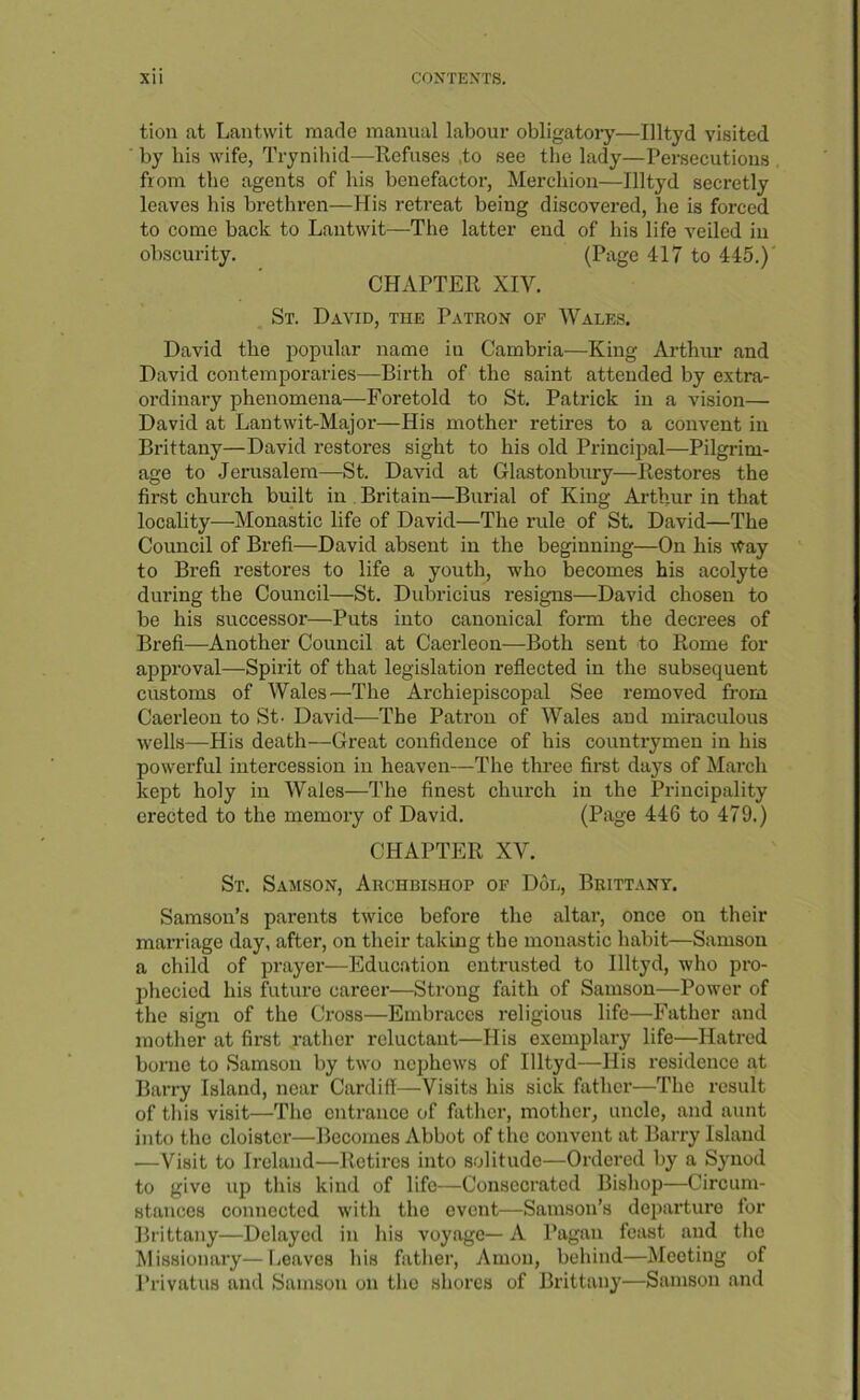 tion at Lantwit made manual labour obligatoiy—Illtyd visited by bis wife, Trynihid—-Refuses .to see the lady—Persecutions from the agents of his benefactor, Merchiou—Illtyd secretly leaves his brethren—His retreat being discovered, he is forced to come back to Lantwit—The latter end of his life veiled in obscurity. (Piige 417 to 445.)' CHAPTER XIV. St. David, the Patron op Wales. David the popular name in Cambria—King Arthur and David contemporaries—Birth of the saint attended by extra- ordinary phenomena—Foretold to St. Patrick in a vision— David at Lantwit-Major—His mother retires to a convent in Brittany—David restores sight to his old Principal—Pilgrim- age to Jerusalem—St. David at Glastonbury—Restores the first church built in Britain—Burial of King Arthur in that locality—Monastic life of David—The rule of St. David—The Council of Brefi—David absent in the beginning—On his \Vay to Brefi restores to life a youth, who becomes his acolyte during the Council—St. Dubricius resigns—David chosen to be his successor—Puts into canonical form the decrees of Brefi—Another Council at Caerleon—Both sent to Rome for approval—Spirit of that legislation reflected in the subsequent customs of Wales ^—The Archiepiscopal See removed from Caerleon to St- David—The Patron of Wales and miraculous wells—His death—Great confidence of his countrymen in his powerful intercession in heaven—The three first days of March kept holy in Wales—The finest church in the Pi’incipality erected to the memory of David. (Page 446 to 479.) CHAPTER XV. St. Samson, Archbishop of D6l, Brittany. Samson’s parents twice before the altar, once on their marriage day, after, on their taking the monastic habit—Samson a child of prayer—Educ.ation entrusted to Illtyd, who pro- jihecied his future career—Strong faith of Samson—Power of the sign of the Cross—Embraces religious life—Father and mother at first rather reluctant—His exemplary life—Hatred borne to Samson by two nephews of Illtyd—His residence at Barry Island, near Cardiff—Visits his sick father—The result of this visit—The entrance of father, mother, uncle, and aunt into the cloister—Becomes Abbot of the convent at Barry Island —Visit to Ireland—Retires into solitude—Ordered by a Synod to give up this kind of life—Consecrated Bishop—Circum- stances connected with the event—Samson’s dcjiarture for Brittany—Delayed in his voyage— A Pagan feast and the Missionary—Leaves his father, Amon, beliind—^Meeting of Privatus and Samson on the shores of Brittany—Samson and