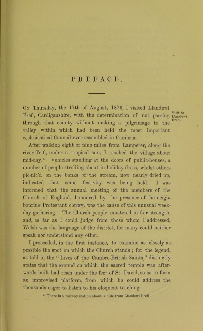 PKEE ACE. On Thursday, the 17th of Arigust, 1876, I visited Llaudewi Brefi, Cardiganshire, with the deteimination of not passing Lialiaewi through that county without making a pilgrimage to the valley within which had been held the most important ecclesiastical Council ever assembled in Cambria. After walking eight or nine miles from Lampeter, along the river Teifi, under a tropical sun, I reached the village about mid-day.* Vehicles standing at the doors of public-houses, a number of people strolling about in holiday dress, whilst others pic-nic’d on the banks of the stream, now nearly dried up, indicated that some festivity was being held. I was informed that the annual meeting of the members of the Church of England, hoiioured by the presence of the neigh- bouring Protestant clergy, was the cause of this unusual week- day gathering. The Church people mustered in fair strength, and, as far as I could judge from those whom I addressed, Welsh was the language of the district, for many could neither speak nor understand any other. I proceeded, in the first instance, to examine as closely as possible the spot on which the Church stands ; for the legend, as told in the “ Lives of the Cambro-British Saints,” distinctly states that the ground on which the sacred temple was after- wards built had I’isen under the feet of St. David, so as to form an improvised platfonn, from which he could address the thousands eager to listen to his eloquent teaching. • Thoro Is a railway station about a mile from Llamlowi Brell.