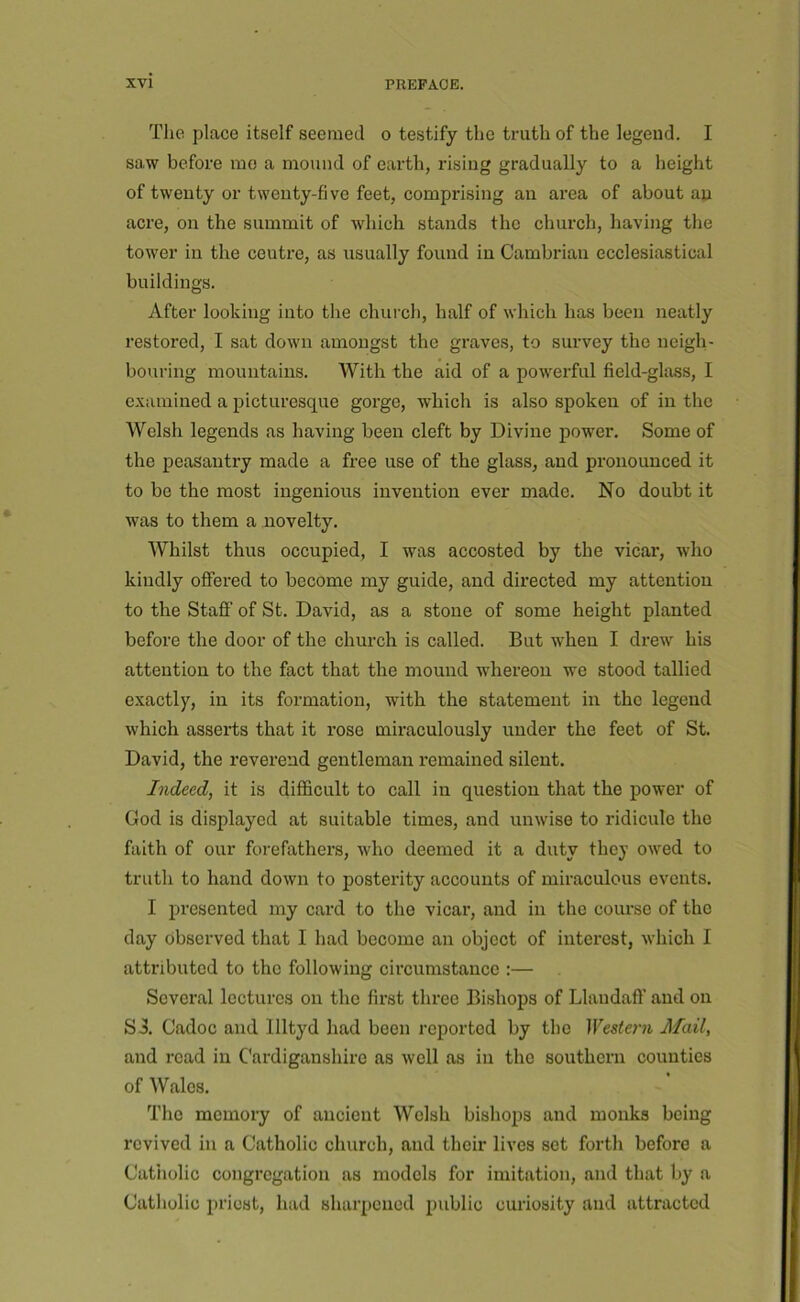 The place itself seemed o testify the truth of the legend. I saw before mo a mound of earth, rising gradually to a height of twenty or twenty-five feet, comprising an area of about an acre, on the summit of which stands the church, having the tower in the centre, as usually found in Cambrian ecclesiastical buildings. After looking into the church, half of which has been neatly restored, I sat down amongst the graves, to survey the neigh- bouring mountains. With the aid of a powerful field-glass, I examined a picturesque gorge, which is also spoken of in the Welsh legends as having been cleft by Divine power. Some of the peasantry made a free use of the glass, and pronounced it to be the most ingenious invention ever made. No doubt it was to them a novelty. Whilst thus occupied, I was accosted by the vicar, who kindly offered to become my guide, and directed my attention to the Stafi’ of St. David, as a stone of some height planted before the door of the church is called. But when I drew his attention to the fact that the mound whereon we stood tallied exactly, in its formation, with the statement in the legend which asserts that it rose miraculously under the feet of St. David, the reverend gentleman remained silent. Indeed, it is difficult to call in question that the power of God is displayed at suitable times, and unwise to ridicule the faith of our forefathers, who deemed it a duty they owed to truth to hand down to posterity accounts of miraculous events. I presented my card to the vicar, and in the course of the day observed that I had become an object of interest, which I attributed to the following circumstance :— Several lectures on the first three Bishops of Llaudaff and on S3. Cadoc and llltyd had been reported by the Western Mail, and read in Cardiganshire as well as in the southern counties of Wales. The memory of ancient Welsh bishops and monks being revived in a Catholic church, and their lives set forth before a Catholic congregation as models for imitation, and that by a Catholic priest, had sharpened public curiosity and attracted