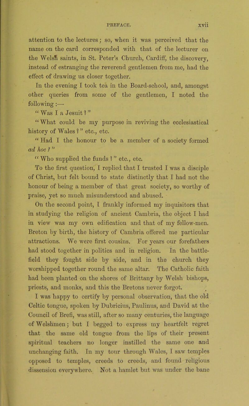 attention to the lectures; so, when it was pei’ceived that the name on the card corresponded with that of the lecturer on the WelsR saints, in St. Peter’s Church, Cardiff, the discovery, instead of estranging the reverend gentlemen from me, had the effect of drawing us closer together. In the evening I took tea in the Board-school, and, amongst other queries from some of the gentlemen, I noted the following :— “ Was I a Jesuit I ” “ What could be my purpose in I’eviving the ecclesiastical history of Wales 1 ” etc., etc. “ Had I the honour to be a member of a society formed ad hoc f ” “ Who supplied the funds 1 ” etc., etc. To the first question, I replied that I trusted I was a disciple of Christ, but felt bound to state distinctly that I had not the honour of being a member of that great society, so worthy of praise, yet so much misunderstood and abused. On the second point, T frankly informed my inquisitors that in studying the religion of ancient Cambria, the object I had in view was my own edification and that of my fellow-men. Breton by birth, the history of Cambria offered me particular attractions. We were first cousins. For years our forefathers had stood together in politics and in religion. In the battle- field they fought side by side, and in the church they worshipped together round the same altar. The Catholic faith had been planted on the shores of Brittany by Welsh bishops, priests, and monks, and this the Bretons never forgot. I was happy to certify by personal observation, that the old Celtic tongue, spoken by Dubricius, Paulinus, and David at the Council of Brefi, was still, after so many centuries, the language of Welshmen; but I begged to express my heartfelt regret that the same old tongue from the lips of their present spiritual teachers no longer instilled the same one and unchanging faith. In my tour through Wales, I saw temples opposed to temples, creeds to creeds, and found religioiis dissension eveiywhere. Not a hamlet but was under the bane