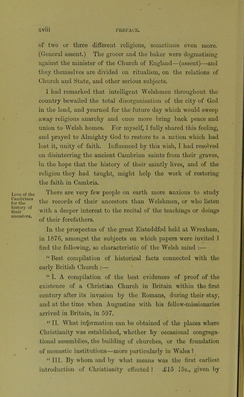 Love of the Cambrians for the history of their aneestors. of two or three different religious, sometimes even more. (General assent.) The grocer and the baker were dogmatising against the minister of the Church of England—(assent)—and they themselves are divided on ritualism, on the relations of Church and State, and other serious subjects. 1 had remarked that intelligent Welshmen throughout the country bewailed the total disorganisation of the city of God in the land, and yearned for the future day which would sweep away religious anarchy and once more bring back peace and union to Welsh homes. For myself, I fully shared this feeling, and prayed to Almighty God to restore to a nation which had lost it, unity of faith. Influenced by this wish, I had resolved on disinterring the ancient Cambrian saints from their graves, in the hope that the history of their saintly lives, and of the religion they had taught, might help the work of restoring the faith in Cambria. There are very few people on earth more anxious to study the records of their ancestors than Welshmen, or who listen with a deeper interest to the recital of the teachings or doings of their forefathers. In the prospectus of the great Eisteddfod held at Wrexham, in 1876, amongst the subjects on which papers were invited I find the following, so characteristic of the Welsh mind :— “Best compilation of historical facts connected with the early British Church ;— “ I, A compilation of the best evidences of proof of the existence of a Christian Church in Britain within the first century after its invasion by the Romans, during their stay, and at the time when Augustine with his fellow-missionaries arrived in Britain, in 597. “ II. What information can be obtained of the places where Christianity was established, whether by occasional congi-ega- tional assemblies, the building of churches, or the foundation of monastic institutions—more 2)articularly in Wales? “111. By whom and by what means was the first earliest introduction of Christianity cflectcd ? £15 15s., given by