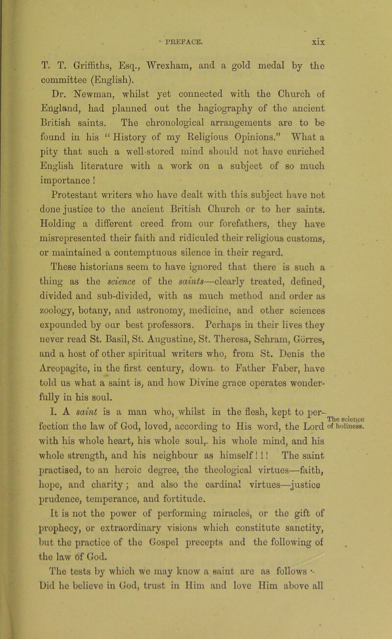 T. T. Griffiths, Esq., Wrexham, and a gold medal by the committee (English). Dr. Newman, whilst yet connected with the Church of England, had planned out the hagiography of the ancient British saints. The chronological arrangements are to be found in his “ History of my Eeligious Opinions.” What a pity that such a well-stored mind should not have enriched English literature with a work on a subject of so much importance ! Protestant writers who have dealt with this subject have not done justice to the ancient British Church or to her saints. Holding a different creed from our forefathers, they have misrepresented their faith and I'idiculed their religious customs, or maintained a contempt uons silence in their regard. These historians seem to have ignored that there is such a thing as the science of the saints—clearly treated, defined^ divided and sub-divided, with as much method and order as zoology, botany, and astronomy, medicine, and other sciences expounded by our best professors. Perhaps in their lives they never read St. Basil, St. Augustine, St. Theresa, Sckram, Giirres, and a host of other spiritual writers who, from St. Denis the Arcopagite, in the first centmy, down, to Father Faber, have told us what a saint is, and how Divine grace operates wonder- fully in his soul. I. A saint is a man who, whilst in the flesh, kept to per- r> /-( 1 1 1 scieliue fection the law of God, loved, according to His word, the Lord of iioiineM. with his whole heai’t, his whole soul,, his whole mind, and his whole strength, and his neighbour as himself! !! The saint practised, to an heroic degi’ee, the theological virtues—faith, hope, and charity; and also the cardinal virtues—^justice prudence, temperance, and fortitude. It is not the power of performing miracles, or the gift of prophecy, or extraordinary visions which constitute sanctity, but the practice of the Gospel precepts and the following of the law of God. The tests by which we may know a saint are as follows •- Did he believe in God, trust in Him and love Him above all