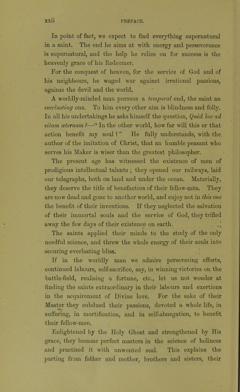 Ill point of fact, we expect to find eveiything supernatural in a saint. The end he aims at with energy and perseverance is supernatural, and the help he relies on for success is the heavenly grace of his Redeemer. For the conquest of heaven, for the service of God and of his neighbours, he waged war against irrational passions, againsc the devil and the world. A worldly-minded man pursues a temporal end, the saint an everlasting one. To him every other aim is blindness and folly. In all his undertakings he asks himself the question. Quid hoc ad vitam oeternam ?—“ In the other world, how far will this or that action benefit my soul 1 ” He fully understands, with the author of the imitation of Christ, that an humble peasant who serves his Maker is wiser than the greatest philosopher. The present age has witnessed the existence of men of prodigious intellectual talents ; they opened our railways, laid our telegraphs, both on land and under the ocean. Materially, they deserve the title of benefactors of their fellow-men. They are now dead and gone to another world, and eujoy not in tkis one the benefit of their inventions. If they neglected the salvation of their immortal souls and the service of God, they trifled away the few days of their existence on earth. The saints applied their minds to the study of the only needful science, and threw the whole energy of their souls into securing everlasting bliss; . If in the worldly man we admire pereevering efforts, continued labours, self-sacrifice, say, in winning victories on the battle-field, realising a fortune, etc., let us not wonder at finding the saints extraordinary in their labours and exertions in the acquirement of Divine love. For the sake of their Master they subdued their passions, devoted a whole life, in suffering, in mortification, and in self-abnegation, to benefit their fellow-men. Enlightened by the Holy Ghost and strengthened by His grace, they became perfect masters in the science of holiness and practised it with unwonted zeal. This explains the parting from father and mother, brothers and sisters, their