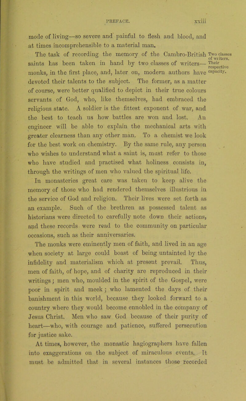mode of living—so severe and painful to flesh and blood, and at times incomprehensible to a material man. The task of recording the memory of the Cambro-British Two classes of iters. saints has been taken in hand by two classes of writers— Their respective monks, in the first place, and, later on, modern authors have capacity, devoted their talents to the subject. The former, as a matter of course, were better qualified to depict in their true colours servants of God, who, like themselves, had embraced the religious state. A soldier is the fittest exponent of war, and the best to teach us how battles are won and lost. An engineer will be able to explain the mechanical arts with greater clearness than any other man. To a chemist we look for the best work on chemistry. By the same rule, any person who wishes to understand what a saint is, must refer to those who have studied and practised what holiness consists in, through the writings of men who valued the spiritual life. In monasteries great care was taken to keep alive the memory of those who had rendered themselves illustrious in the serviee of God and religion. Their lives were set forth as an example. Such of the brethren as possessed talent as historians were directed to carefully note down their actions, and these records were read to the community on particular occasions, such as their anniversai'ies. The monks were eminently men of faith, and lived in an age when society at lai'ge could boast of being untainted by the infidelity and materialism which at present prevail. Thus, men of faith, of hope, and of charity are reproduced in their writings; men who, moulded in the spirit of the Gospel, were poor in spirit and meek ; who lamented the days of their banishment in this world, because they looked forward to a country where they would become ennobled in the company of Jesus Christ. Men who saw God because of their purity of heart—who, with courage and patience, suflered persecution for justice sake. At times, however, the monastic hagiographers have fallen into exaggerations on the subject of miracidous events. It must be admitted that in several instances those recorded