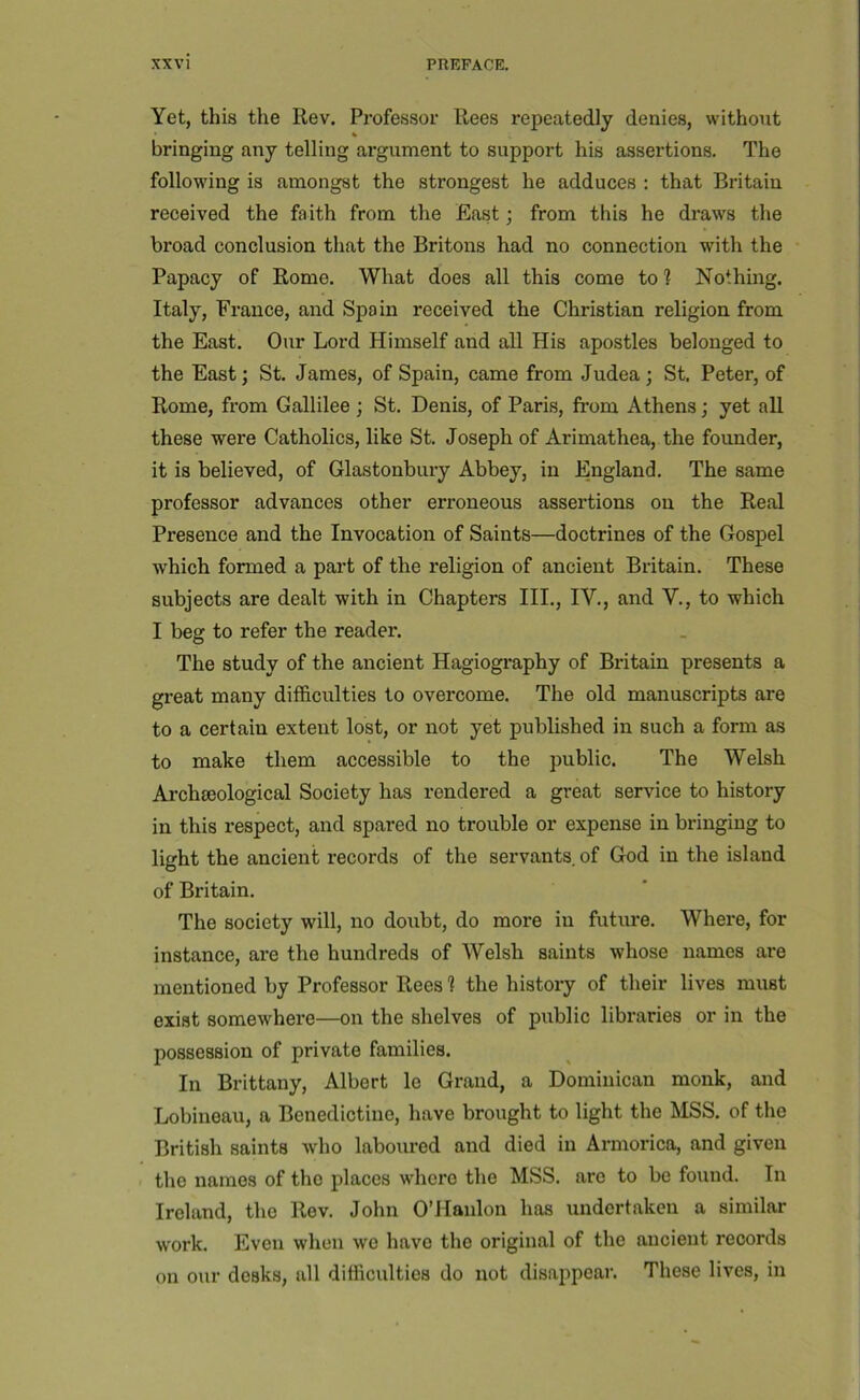 Yet, this the Rev. Professor Rees repeatedly denies, without » « bringing any telling argument to support his assertions. The following is amongst the strongest he adduces : that Britain received the faith from the East; from this he draws the broad conclusion that the Britons had no connection with the Papacy of Rome. What does all this come to 1 Nothing. Italy, France, and Spain received the Christian religion from the East. Our Lord Himself and all His apostles belonged to the East; St. James, of Spain, came from Judea; St. Peter, of Rome, from Gallilee; St. Denis, of Paris, from Athens; yet all these were Catholics, like St. Joseph of Arimathea, the founder, it is believed, of Glastonbury Abbey, in England. The same professor advances other erroneous assertions on the Real Presence and the Invocation of Saints—doctrines of the Gospel which formed a part of the religion of ancient Britain. These subjects are dealt with in Chapters III., IV., and Y., to which I beg to refer the reader. The study of the ancient Hagiogi-aphy of Britain presents a great many difficulties to overcome. The old manuscripts are to a certain extent lost, or not yet published in such a form as to make them accessible to the public. The Welsh Archseological Society has rendered a great service to history in this respect, and spared no trouble or expense in bringing to light the ancient i-ecords of the servants, of God in the island of Britain. The society will, no doubt, do more in future. Where, for instance, are the hundreds of Welsh saints whose names are mentioned by Professor Rees ? the histoiy of their lives must exist somewhere—on the shelves of public libraries or in the possession of private families. In Brittany, Albert le Grand, a Dominican monk, and Lobineau, a Benedictine, have brought to light the MSS. of the British saints who laboured and died in Armorica, and given the names of the places where the MSS. arc to be found. In Ireland, the Rev. John O’Hanlon has undertaken a similar work. Even when we have the original of the ancient records on our desks, all difficulties do not disappear. These lives, in