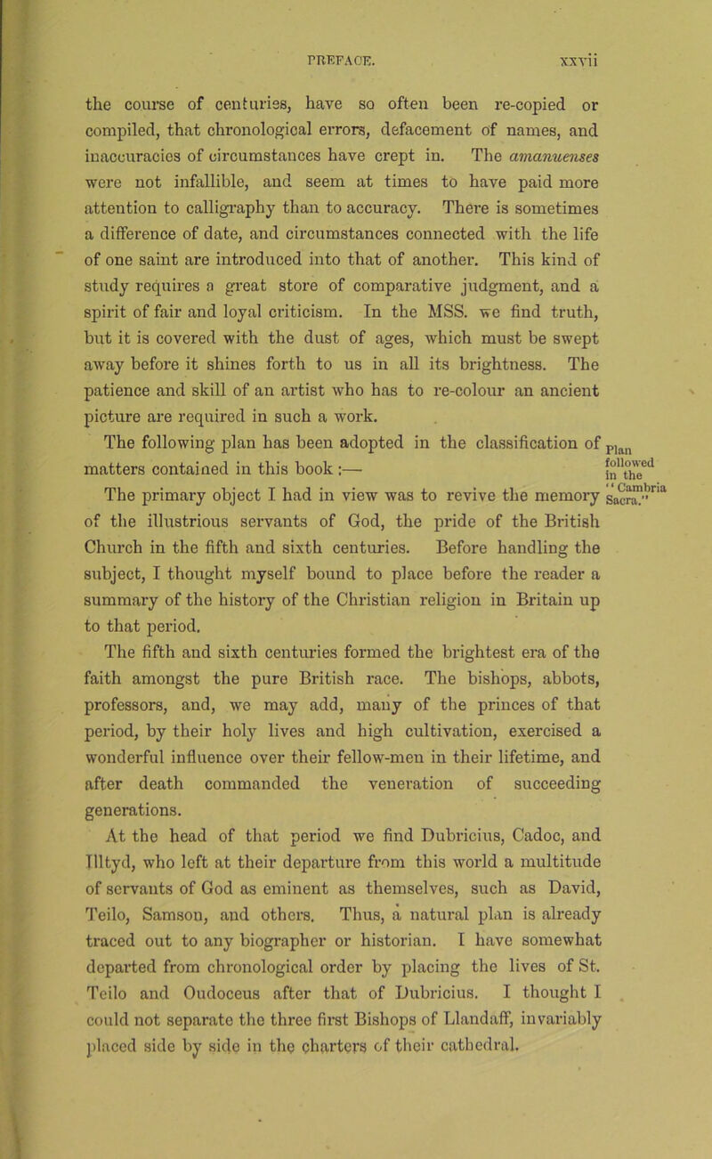 the coiu’se of centuries, have so often been re-copied or compiled, that chronological errors, defacement of names, and inaccuracies of circumstances have crept in. The amanuenses were not infallible, and seem at times to have paid more attention to calligi’aphy than to accuracy. There is sometimes a difference of date, and circumstances connected with the life of one saint are introduced into that of another. This kind of study requires a great store of comparative judgment, and a; spirit of fair and loyal criticism. In the MSS. we find truth, but it is covered with the dust of ages, which must be swept away before it shines forth to us in aU its brightness. The patience and skill of an artist who has to re-colour an ancient picture are required in such a work. The following plan has been adopted in the classification of matters contained in this book:— The primary object I had in view was to revive the niemoi-y of the illustrious seiwants of God, the pride of the British Church in the fifth and sixth centuries. Before handling the subject, I thought myself bound to place before the reader a summary of the history of the Christian religion in Britain up to that period. The fifth and sixth centuries formed the brightest era of the faith amongst the pure British race. The bishops, abbots, professors, and, we may add, many of the princes of that period, by their holy lives and high cultivation, exercised a wonderful influence over their fellow-men in their lifetime, and after death commanded the veneration of succeeding generations. At the head of that period we find Dubricius, Cadoc, and Tlltyd, who left at their departure from this world a multitude of servants of God as eminent as themselves, such as David, Teilo, Samson, and others. Thus, a natural plan is already traced out to any biographer or historian. I have somewhat departed from chronological order by placing the lives of St. Teilo and Oudoceus after that of Dubricius. I thought I could not separate the three first Bishops of LlandaiF, invariably placed side by side in the charters of their cathedral. Plan followed in the “Cambria Sacra.’’