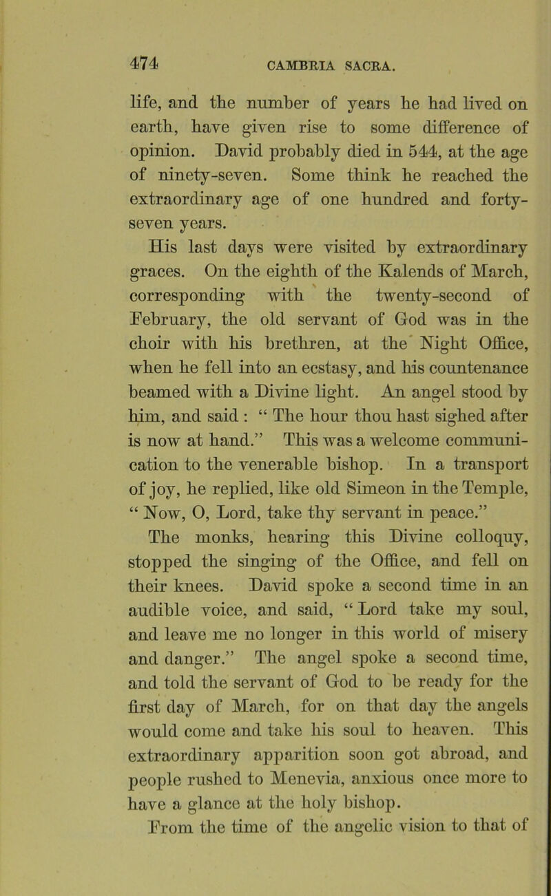 life, and the number of years he had lived on earth, have given rise to some difference of opinion. David probably died in 544, at the age of ninety-seven. Some think he reached the extraordinary age of one hundred and forty- seven years. His last days were visited by extraordinary graces. On the eighth of the Kalends of March, corresponding with the twenty-second of Dehruary, the old servant of God was in the choir with his brethren, at the* Night OflB.ce, when he fell into an ecstasy, and his countenance beamed with a Divine light. An angel stood by him, and said : “ The hour thou hast sighed after is now at hand.” This was a welcome communi- cation to the venerable bishop. In a transport of joy, he replied, like old Simeon in the Temple, “ Now, O, Lord, take thy servant in peace.” The monks, hearing this Divine colloquy, stopped the singing of the Office, and fell on their knees. David spoke a second time in an audible voice, and said, “ Lord take my soul, and leave me no longer in this world of misery and danger.” The angel spoke a second time, and told the servant of God to be ready for the first day of March, for on that day the angels would come and take his soul to heaven. This extraordinary apparition soon got abroad, and people rushed to Menevia, anxious once more to have a glance at the holy bishop. Drom the time of the angelic vision to that of