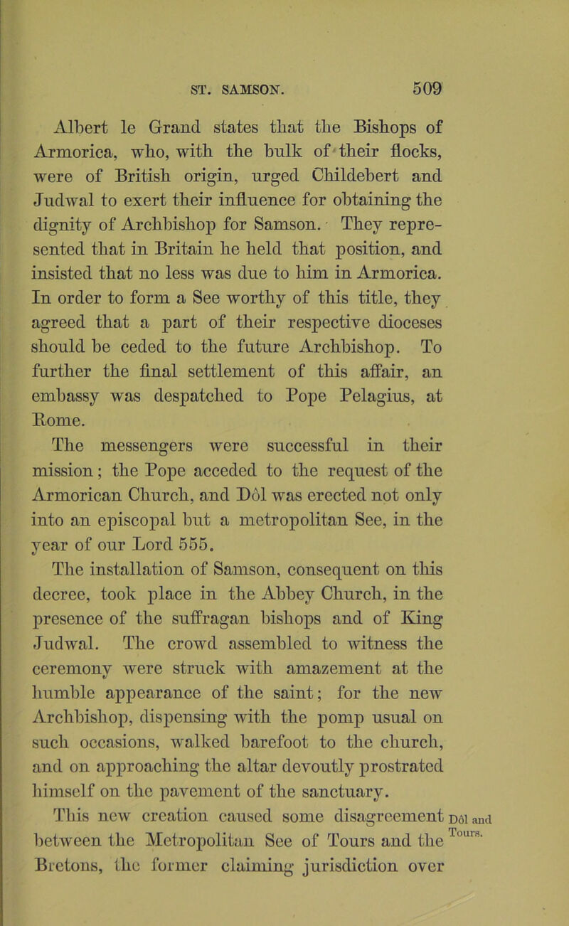 Albert le Grand states that tbe Bishops of Armoriea, who, with the hulk of their flocks, were of British origin, urged Childehert and Jndwal to exert their influence for obtaining the dignity of Archbishop for Samson. They repre- sented that in Britain he held that position, and insisted that no less was due to him in Armorica. In order to form a See worthy of this title, they agreed that a part of their respective dioceses should be ceded to the future Archbishop. To further the final settlement of this affair, an embassy was despatched to Pope Pelagius, at Borne, The messengers were successful in their mission; the Pope acceded to the request of the Armorican Church, and Bol was erected not only into an episcopal but a metropolitan See, in the year of our Lord 555. The installation of Samson, consequent on this decree, took j)lace in the Abbey Church, in the presence of the suffragan bishops and of King Jndwal. The crowd assembled to witness the ceremony were struck with amazement at the humble appearance of the saint; for the new Archbishop, dispensing with the pomp usual on such occasions, walked barefoot to the church, and on approaching the altar devoutly prostrated himself on the pavement of the sanctuary. Tliis new creation caused some disagreement between the Metropolitan See of Tours and the Bretons, the former claiming jurisdiction over D61 and TourB.