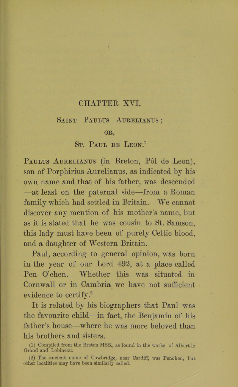 CHAPTER XVI. Saint Patjlus Aurblianus ; OR, St. Paul de Leon.^ Paulus Aurblianus (in Breton, P61 de Leon), son of Porphirins Anrelianns, as indicated by his own name and that of his father, was descended —at least on the paternal side—from a Roman family which had settled in Britain, We cannot discover any mention of his mother’s name, bnt as it is stated that he was cousin to St. Samson, this lady must have been of purely Celtic blood, and a daughter of Western Britain. Paul, according to general opinion, was born in the year of our Lord 492, at a place called Pen O’chen. Whether this was situated in Cornwall or in Cambria^ we have not sufO-cient evidence to certify.^ It is related by his biographers that Paul was the favourite child—in fact, the Benjamin of his father’s house—where he was more beloved than his brothers and sisters. (1) Compiled from the Breton MSS., as found in the works of Albert le Grand and Lobineau. (2) The ancient name of Cowbridge, near Cardiff, was Penohen, but other localities may have boon similarly called.