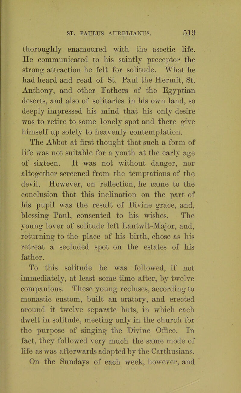 thoroughly enamoured with the ascetic life. He communicated to his saintly preceptor the strong attraction he felt for solitude. What he had heard and read of St. Paul the Hermit, St. Anthony, and other Pathers of the Egyptian deserts, and also of solitaries in his own land, so deeply impressed his mind that his only desire was to retire to some lonely spot and there give himself up solely to heavenly contemplation. The Abbot at first thought that such a form of life was not suitable for a youth at the early age of sixteen. It was not without danger, nor altogether screened from the temptations of the devil. However, on reflection, he came to the conclusion that this inclination on the part of his ]Dupil was the result of Divine graee, and, blessing Paul, consented to his wishes. The young lover of solitude left Lantwit-Major, and, returning to the place of his birth, chose as his retreat a secluded spot on the estates of his father. To this solitude he was followed, if not immediately, at least some time after, by twelve companions. These young reeluses, according to monastic custom, built an oratory, and erected around it twelve separate huts, in which each dwelt in solitude, meeting only in the church for the purpose of singing the Divine Ofiice. In fact, they followed very much the same mode of life as was afterwards adopted by the Carthusians. On the Sundays of eaeh week, however, and