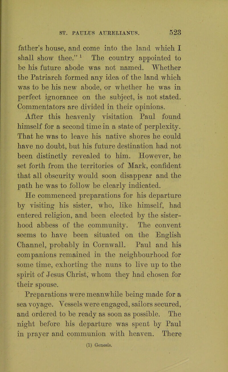 father’s house, and come into the land which I shall show thee.” ^ The country appointed to he his future abode was not named. Whether the Patriarch formed any idea of the land which was to be his new abode, or whether he was in perfect ignorance on the subject, is not stated. Commentators are divided in their opinions. After this heavenly visitation Paul found himself for a second time in a state of perplexity. That he was to leave his native shores he could have no doubt, but his future destination had not been distinctly revealed to him. However, he set forth from the territories of Mark, confident that all obscurity would soon disappear and the path he was to follow be clearly indicated. He commenced preparations for his departure by visiting his sister, who, like himself, had entered religion, and been elected by the sister- hood abbess of the community. The convent seems to have been situated on the English Channel, probably in Cornwall. Paul and his companions remained in the neighbourhood for some time, exhorting the nuns to live up to the spirit of Jesus Christ, whom they had chosen for their spouse. Preparations were meanwhile being made for a sea voyage. Vessels were engaged, sailors secured, and ordered to be ready as soon as possible. The night before his departure was sj)ent by Paul in prayer and communion with heaven. There (1) Genesis.