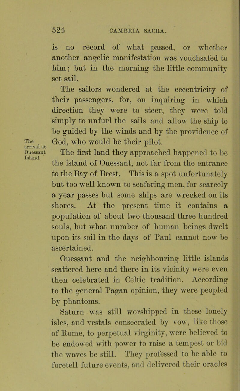 The arrival at Ouessant Island. is no record of what passed, or whether another angelic manifestation was vouchsafed to him; but in the morning the little community set sail. The sailors wondered at the eccentricity of their passengers, for, on inquiring in which direction they were to steer, they were told simply to unfurl the sails and allow the ship to be guided by the winds and by the providence of God, who would be their pilot. The first land they approached happened to be the island of Ouessant, not far from the entrance to the Bay of Brest. This is a spot unfortunately but too well known to seafaring men, for scarcely a year passes but some ships are wrecked on its shores. At the present time it contains a population of about two thousand three hundred souls, but what number of human beings dwelt upon its soil in the days of Paul cannot now be ascertained. Ouessant and the neighbouring little islands scattered here and there in its vicinity were even then celebrated in Celtic tradition. According to the general Pagan opinion, they were peopled by phantoms. Saturn was still worshipped in these lonely isles, and vestals consecrated by vow, like those of Borne, to perpetual virginity, were believed to be endowed with power to raise a tempest or bid the waves be still. They professed to be able to foretell future events, and delivered their oracles