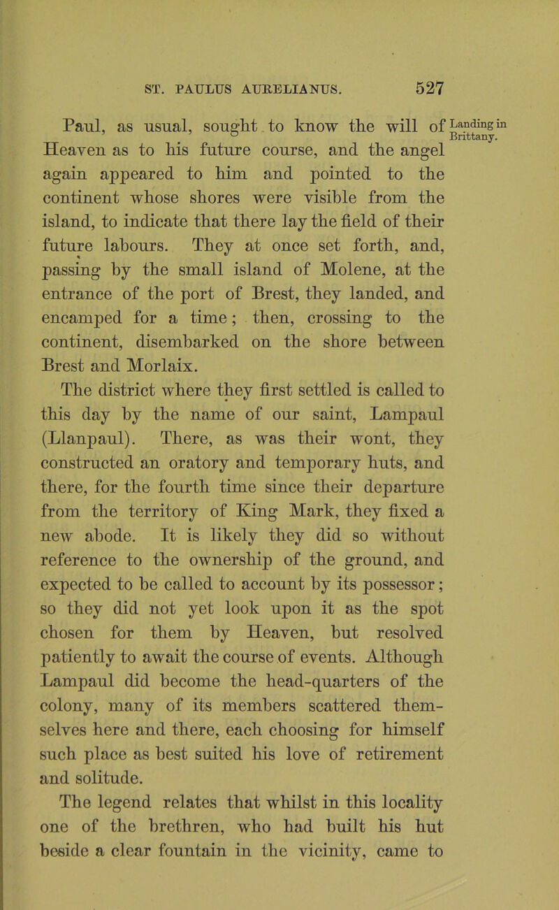 Paul, as usual, sought to know the will of Heaven as to his future course, and the angel again appeared to him and pointed to the continent whose shores were visible from the island, to indicate that there lay the field of their future labours. They at once set forth, and, passing by the small island of Molene, at the entrance of the port of Brest, they landed, and encamped for a time; then, crossing to the continent, disembarked on the shore between Brest and Morlaix. The district where they first settled is called to this day by the name of our saint, Lampaul (Llanpaul). There, as was their wont, they constructed an oratory and temporary huts, and there, for the fourth time since their departure from the territory of King Mark, they fixed a new abode. It is likely they did so without reference to the ownership of the ground, and expected to be called to account by its possessor; so they did not yet look upon it as the spot chosen for them by Heaven, but resolved patiently to await the course of events. Although Lampaul did become the head-quarters of the colony, many of its members scattered them- selves here and there, each choosing for himself such place as best suited his love of retirement and solitude. The legend relates that whilst in this locality one of the brethren, who had built his hut beside a clear fountain in the vicinity, came to Landing in Brittany.