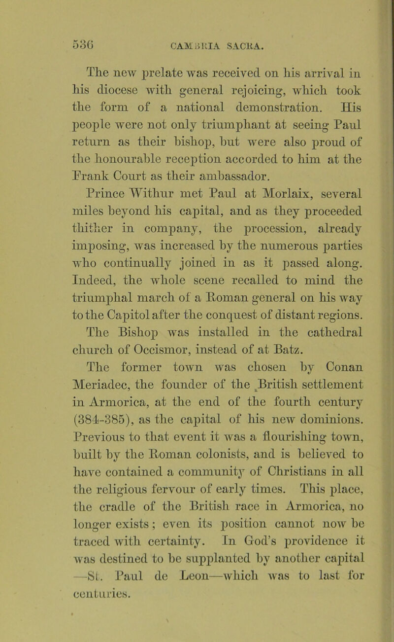 53G CAM 15 KIA SACHA. The new prelate was received on his arrival in his diocese with general rejoicing, which took the form of a national demonstration. His people were not only triumphant at seeing Paul return as their bishop, hut were also proud of the honourable reception accorded to him at the Prank Court as their ambassador. Prince Withur met Paul at Morlaix, several miles beyond his capital, and as they proceeded thither in company, the procession, already imposing, was increased by the numerous parties who continually joined in as it passed along. Indeed, the whole scene recalled to mind the triumphal march of a E-oman general on his way to the Capitol after the conquest of distant regions. The Bishop was installed in the cathedral church of Occismor, instead of at Batz. The former town was chosen by Conan Meriadec, the founder of the ^British settlement in Armorica, at the end of the fourth centurv (384-385), as the capital of his new dominions. Previous to that event it was a flourishing town, built by the Homan colonists, and is believed to have contained a community of Christians in all the religious fervour of early times. This place, the cradle of the British race in Armorica, no longer exists; even its j)osition cannot now he traced with certainty. In God’s providence it was destined to be supplanted by another capital —SL Paul de Leon—which was to last for centuries.