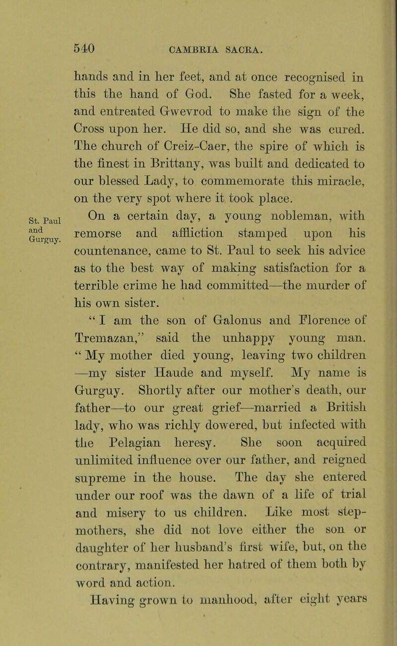 St. Paul and Gurg;uy. hands and in her feet, and at once recognised in this the hand of God. She fasted for a week, and entreated Gwevrod to make the sign of the Cross upon her. He did so, and she was cured. The church of Greiz-Caer, the spire of which is the finest in Brittany, was built and dedicated to our blessed Lady, to commemorate this miracle, on the very spot where it took place. On a certain day, a young nobleman, with remorse and afiliction stamjied upon his countenance, came to St. Paul to seek his advice as to the best way of making satisfaction for a terrible crime he had committed—the murder of his own sister. “ I am the son of Galonus and Plorence of Tremazan,” said the unhappy young man, “ My mother died young, leaving two children —my sister Haude and myself. My name is Gurguy. Shortly after our mother’s death, our father—to our great grief—married a British lady, who was richly dowered, but infected with the Pelagian heresy. She soon acquired unlimited influence over our father, and reigned supreme in the house. The day she entered under our roof was the dawn of a life of trial and misery to us children. Like most step- mothers, she did not love either the son or daughter of her husband’s first wife, hut, on the contrary, manifested her hatred of them both by word and action. Having grown to manhood, after eight years