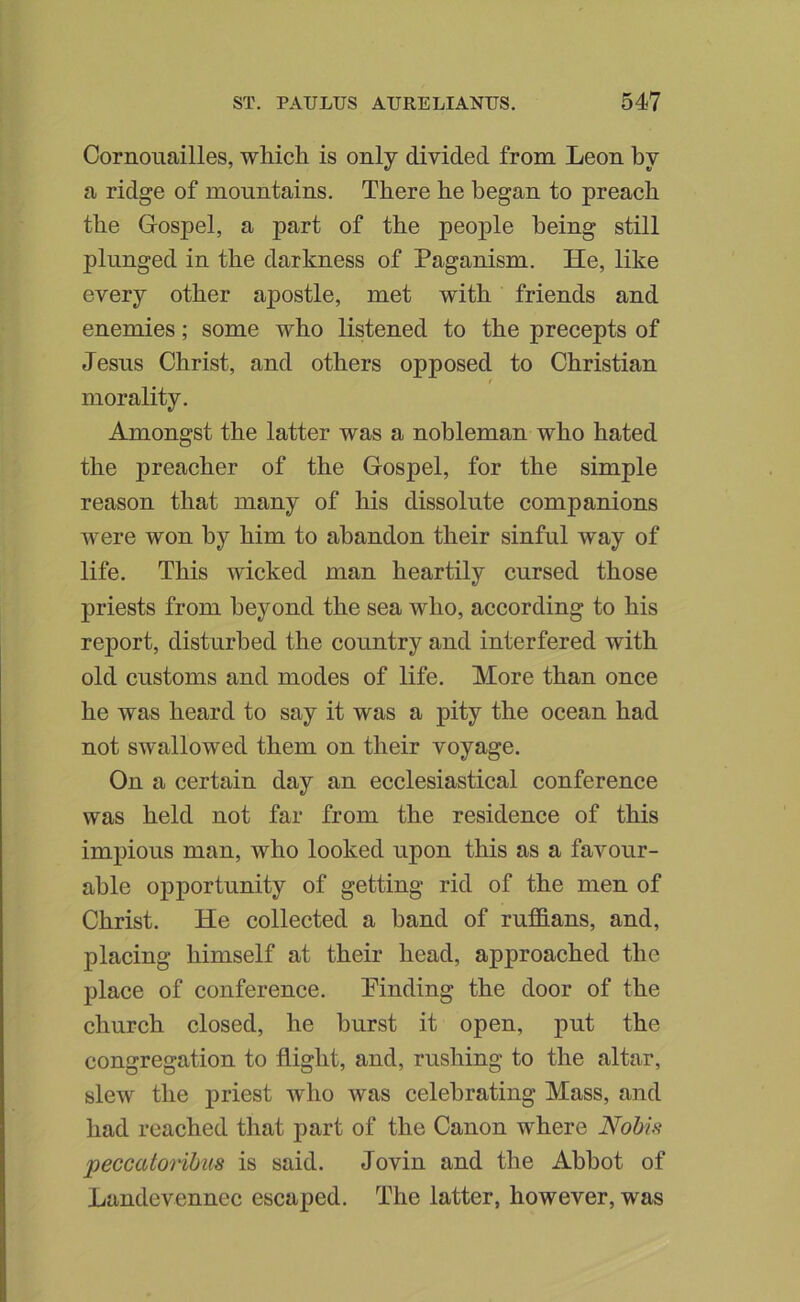 Cornouailles, which is only divided from Leon by a ridge of mountains. There he began to preach the Gospel, a part of the people being still plunged in the darkness of Paganism. He, like every other apostle, met with friends and enemies; some who listened to the precepts of Jesus Christ, and others opposed to Christian / morality. Amongst the latter was a nobleman who hated the preacher of the Gospel, for the simple reason that many of his dissolute companions were won by him to abandon their sinful way of life. This wicked man heartily cursed those priests from beyond the sea who, according to his report, disturbed the country and interfered with old customs and modes of life. More than once he was heard to say it was a pity the ocean had not swallowed them on their voyage. On a certain day an ecclesiastical conference was held not far from the residence of this impious man, who looked upon this as a favour- able opportunity of getting rid of the men of Christ. He collected a hand of rufidans, and, placing himself at their head, approached the place of conference, Pinding the door of the church closed, he hurst it open, put the congregation to flight, and, rushing to the altar, slew the priest who was celebrating Mass, and had reached that part of the Canon where Nobis peccatorihus is said. Jovin and the Abbot of Landevennec escaped. The latter, however, was
