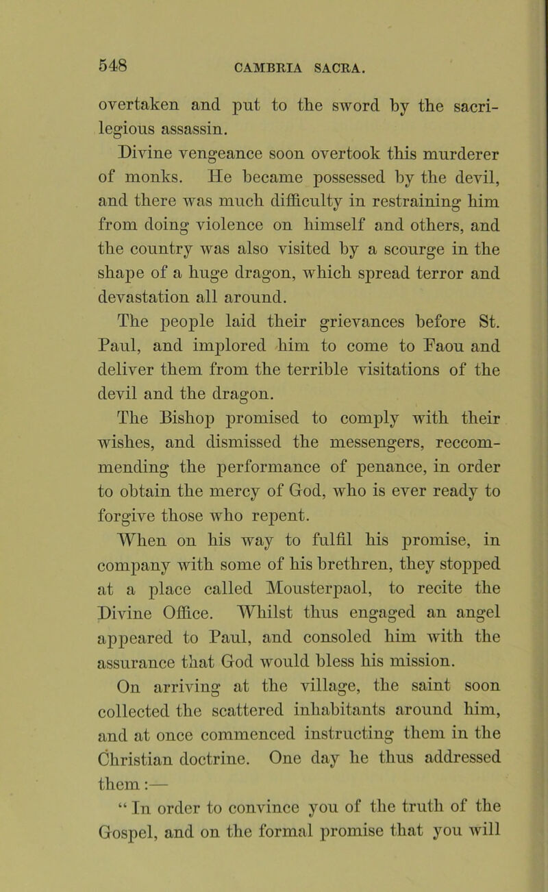 overtaken and put to the sword by the sacri- legious assassin. Divine vengeance soon overtook this murderer of monks. He became possessed by the devil, and there was much difdculty in restraining him from doing violence on himself and others, and the country was also visited by a scourge in the shape of a huge dragon, which spread terror and devastation all around. The peoj)le laid their grievances before St. Paul, and implored 'him to come to Paou and deliver them from the terrible visitations of the devil and the dragon. The Bishop promised to comply with their wishes, and dismissed the messengers, reccom- mending the performance of penance, in order to obtain the mercy of God, who is ever ready to forgive those who repent. When on his way to fulfil his promise, in company with some of his brethren, they stopped at a place called Mousterpaol, to recite the Divine Ofhce. Whilst thus engaged an angel appeared to Paul, and consoled him with the assurance that God would bless his mission. On arriving at the village, the saint soon collected the scattered inhabitants around him, and at once commenced instructing them in the Christian doctrine. One day he thus addressed them;— “ In order to convince you of the truth of the Gospel, and on the formal promise that you Avill