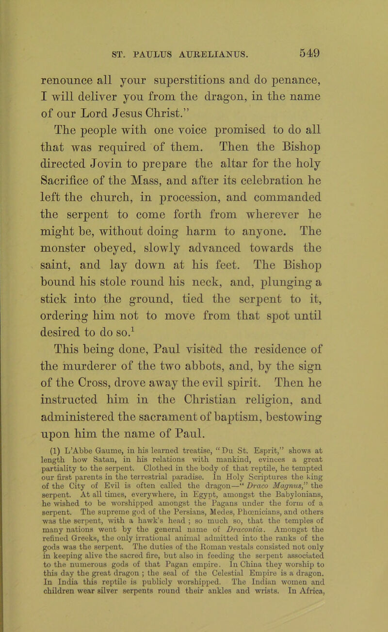 renounce all your superstitions and do penance, I will deliver you from the dragon, in the name of our Lord Jesus Christ.” The people with one voice promised to do all that was required of them. Then the Bishop directed Jovin to prepare the altar for the holy Sacrifice of the Mass, and after its celebration he left the church, in procession, and commanded the serpent to come forth from wherever he might be, without doing harm to anyone. The monster obeyed, slowly advanced towards the saint, and lay down at his feet. The Bishop bound his stole round his neck, and, j)lunging a stick into the ground, tied the serpent to it, ordering him not to move from that sj)ot until desired to do so.^ This being done, Paul visited the residence of the murderer of the two abbots, and, by the sign of the Cross, drove away the evil spirit. Then he instructed him in the Christian religion, and administered the sacrament of baptism, bestowing upon him the name of Paul. (1) L’Abbe Gaume, iu his learned treatise, “ Du St. Esprit,” shows at length how Satan, in his relations with mankind, evinces a great partiality to the serpent. Clothed in the body of that reptile, he tempted our first parents in the terrestrial paradise. In Holy Scriptures the King of the City of Evil is often called the dragon—“ Draco Magnus,” the serpent. At all times, everywhere, in Egypt, amongst the Babylonians, he wished to be worshipped amongst the Pagans under the form of a serpent. The supreme god of the Persians, Medes, Phoenicians, and others was the serpent, with a hawk's head ; so much so, that the temples of many nations went by the general name of Dracontia. Amongst the refined Greeks, the only irrational animal admitted into the ranks of the gods was the serpent. The duties of the Roman vestals consisted not only in keeping alive the sacred fire, but also in feeding the serpent associated to the numerous gods of that Pagan empire. In China they worship to this day the great dragon ; the seal of the Celestial Empire is a dragon. In India this reptile is publicly worshipped. The Indian women and children wear silver serpents round their ankles and wrists. In Africa,